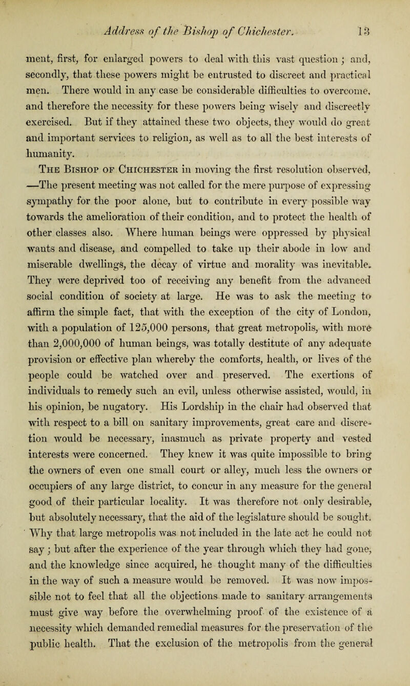 Address of the Bishop of Chichester. 18 merit, first, for enlarged powers to deal with this vast question; and, secondly, that these powers might be entrusted to discreet and practical men. There would in any case he considerable difficulties to overcome, and therefore the necessity for these powers being wisely and discreetly exercised. But if they attained these two objects, they would do great and important services to religion, as well as to all the best interests of humanity. The Bishop of Chichester in moving the first resolution observed, —The present meeting was not called for the mere purpose of expressing sympathy for the poor alone, but to contribute in every possible way towards the amelioration of their condition, and to protect the health of other classes also. Where human beings were oppressed by physical wants and disease, and compelled to take up their abode in low and miserable dwellings, the decay of virtue and morality was inevitable. They were deprived too of receiving any benefit from the advanced social condition of society at large. He was to ask the meeting to affirm the simple fact, that with the exception of the city of London, with a population of 125,000 persons, that great metropolis, with more than 2,000,000 of human beings, was totally destitute of any adequate provision or effective plan whereby the comforts, health, or lives of the people could be watched over and preserved. The exertions of individuals to remedy such an evil, unless otherwise assisted, would, in his opinion, be nugatory. His Lordship in the chair had observed that with respect to a bill on sanitary improvements, great care and discre¬ tion would be necessary, inasmuch as private property and vested interests were concerned. They knew it was quite impossible to bring the owners of even one small court or alley, much less the owners or occupiers of any large district, to concur in any measure for the general good of their particular locality. It was therefore not only desirable, but absolutely necessary, that the aid of the legislature should be sought. Why that large metropolis was not included in the late act he could not say ; but after the experience of the year through which they had gone, and the knowledge since acquired, he thought many of the difficulties in the way of such a measure would be removed. It was now impos¬ sible not to feel that all the objections made to sanitary arrangements must give way before the overwhelming proof of the existence of a necessity which demanded remedial measures for the preservation of the public health. That the exclusion of the metropolis from the general