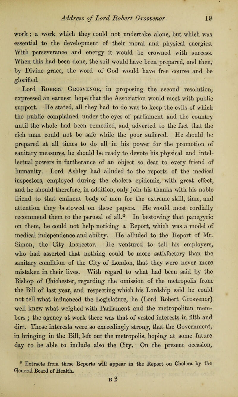 work; a work which they could not undertake alone, but which was essential to the development of their moral and physical energies. With perseverance and energy it would be crowned with success. When this had been done, the soil would have been prepared, and then, by Divine grace, the word of God would have free cqurse and be glorified. Lord Robert Grosvenor, in proposing the second resolution, expressed an earnest hope that the Association would meet with public support. He stated, all they had to do was to keep the evils of which the public complained under the eyes of parliament and the country until the whole had been remedied, and adverted to the fact that the rich man could not be safe while the poor suffered. He should be prepared at all times to do all in his power for the promotion of sanitary measures, he should be ready to devote his physical and intel¬ lectual powers in furtherance of an object so dear to every friend of humanity. Lord Ashley had alluded to the reports of the medical inspectors, employed during the cholera epidemic, with great effect, and he should therefore, in addition, only join his thanks with his noble friend to that eminent body of men for the extreme skill, time, and attention they bestowed on these papers. He would most cordially recommend them to the perusal of all.* In bestowing that panegyric on them, he could not help noticing a Report, which was a model of medical independence and ability. He alluded to the Report of Mr. Simon, the City Inspector. He ventured to tell his employers, who had asserted that nothing could be more satisfactory than the sanitary condition of the City of London, that they were never more mistaken in their lives. With regard to what had been said by the Bishop of Chichester, regarding the omission of the metropolis from the Bill of last year, and respecting which his Lordship said he could not tell what influenced the Legislature, he (Lord Robert Grosvenor) well knew what weighed with Parliament and the metropolitan mem¬ bers ; the agency at work there was that of vested interests in filth and dirt. Those interests were so exceedingly strong, that the Government, in bringing in the Bill, left out the metropolis, hoping at some future day to be able to include also the City. On the present occasion, * Extracts from these Reports will appear in the Report on Cholera by the General Board of Health. B 2