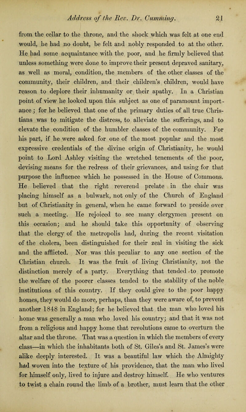 from the cellar to the throne, and the shock which was felt at one end would, he had no doubt, be felt and nobly responded to at the other. He had some acquaintance with the poor, and he firmly believed that unless something were done to improve their present depraved sanitary, as well as moral, condition, the members of the other classes of the community, their children, and their children’s children, would have reason to deplore their inhumanity or their apathy. In a Christian point of view he looked upon this subject as one of paramount import¬ ance ; for he believed that one of the primary duties of all true Chris¬ tians was to mitigate the distress, to alleviate the sufferings, and to elevate the condition of the humbler classes of the community. For his part, if he were asked for one of the most popular and the most expressive credentials of the divine origin of Christianity, he would point to Lord Ashley visiting the wretched tenements of the poor, devising means for the redress of their grievances, and using for that purpose the influence which he possessed in the House of Commons. He believed that the right reverend prelate in the chair was placing himself as a bulwark, not only of the Church of England but of Christianity in general, when he came forward to preside over such a meeting. He rejoiced to see many clergymen present on this occasion; and he should take this opportunity of observing that the clergy of the metropolis had, during the recent visitation of the cholera, been distinguished for their zeal in visiting the sick and the afflicted. Nor was this peculiar to any one section of the Christian church. It was the fruit of living Christianity, not the distinction merely of a party. Everything that tended #to promote the welfare of the poorer classes tended to the stability of the noble institutions of this country. If they could give to the poor happy homes, they would do more, perhaps, than they were aware of, to prevent another 1848 in England; for he believed that the man who loved his home was generally a man who loved his country; and that it was not from a religious and happy home that revolutions came to overturn the altar and the throne. That was a question in which the members of every class—in which the inhabitants both of St. Giles’s and St. James’s were alike deeply interested. It was a beautiful law which the Almighty had woven into the texture of his providence, that the man who lived for himself only, lived to injure and destroy himself. He who ventures to twist a chain round the limb of a brother, must learn that the other