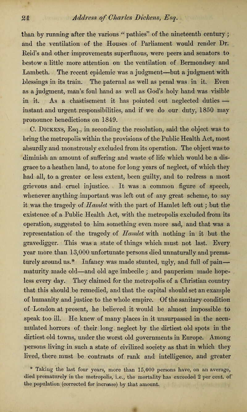 21 Address of Charles Dickens, Esq. than by running after the various “ pathies” of the nineteenth century ; and the ventilation of the Houses of Parliament would render Dr. Beid’s and other improvements superfluous, were peers and senators to bestow a little more attention on the ventilation of Bermondsey and Lambeth. The recent epidemic was a judgment—but a judgment with blessings in its train. The paternal as well as penal was in it. Even as a judgment, man’s foul hand as well as God’s holy hand was visible in it. As a chastisement it has pointed out neglected duties — instant and urgent responsibilities, and if we do our duty, 1850 may pronounce benedictions on 1849. C. Dickens, Esq., in seconding the resolution, said the object was to bring the metropolis within the provisions of the Public Health Act, most absurdly and monstrously excluded from its operation. The object was to diminish an amount of suffering and waste of life which would be a dis¬ grace to a heathen land, to atone for long years of neglect, of which they had all, to a greater or less extent, been guilty, and to redress a most grievous and cruel injustice. It was a common figure of speech, whenever anything important was left out of any great scheme, to say it was the tragedy of Ilamlet with the part of Hamlet left out; but the existence of a Public Health Act, with the metropolis excluded from its operation, suggested to him something even more sad, and that was a representation of the tragedy of Hamlet with nothing in it but the gravedigger. This was a state of things which must not last. Every year more than 13,000 unfortunate persons died unnaturally and prema¬ turely around us A Infancy was made stunted, ugly, and full of pain— maturity made old—and old age imbecile ; and pauperism made hope¬ less every day. They claimed for the metropolis of a Christian country that this should be remedied, and that the capital should set an example of humanity and justice to the whole empire. Of the sanitary condition of London at present, he believed it would be almost impossible to speak too ill. He knew of many places in it unsurpassed in the accu¬ mulated horrors of their long neglect by the dirtiest old spots in the dirtiest old towns, under the worst old governments in Europe. Among persons living in such a state of civilized society as that in which they lived, there must be contrasts of rank and intelligence, and greater * Taking the last four years, more than 15,000 persons have, on an average, died prematurely in the metropolis, i.e., the mortality has exceeded 2 per cent, of the population (corrected for increase) by that amount.