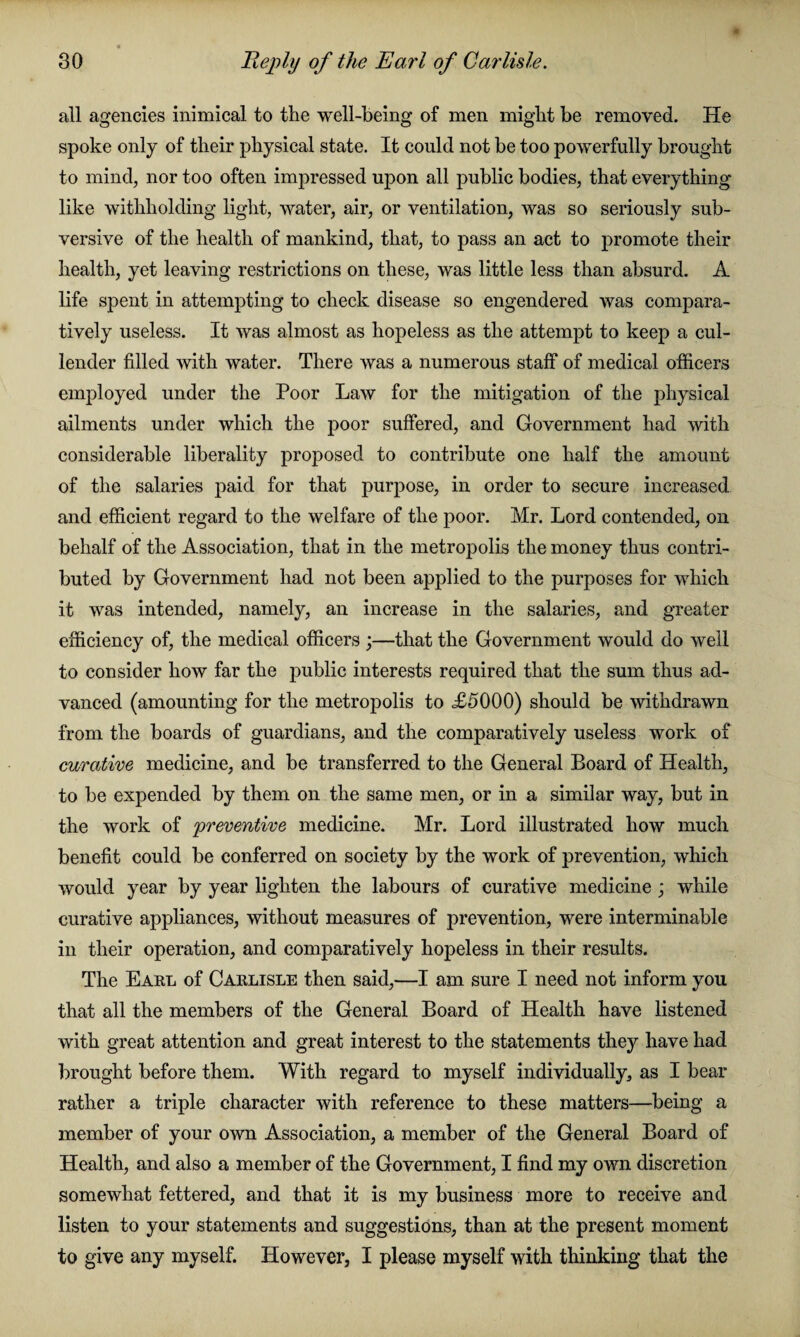 all agencies inimical to the well-being of men might be removed. He spoke only of their physical state. It could not be too powerfully brought to mind, nor too often impressed upon all public bodies, that everything like withholding light, water, air, or ventilation, was so seriously sub¬ versive of the health of mankind, that, to pass an act to promote their health, yet leaving restrictions on these, was little less than absurd. A life spent in attempting to check disease so engendered was compara¬ tively useless. It was almost as hopeless as the attempt to keep a cul¬ lender filled with water. There was a numerous staff of medical officers employed under the Poor Law for the mitigation of the physical ailments under which the poor suffered, and Government had with considerable liberality proposed to contribute one half the amount of the salaries paid for that purpose, in order to secure increased and efficient regard to the welfare of the poor. Mr. Lord contended, on behalf of the Association, that in the metropolis the money thus contri¬ buted by Government had not been applied to the purposes for which it was intended, namely, an increase in the salaries, and greater efficiency of, the medical officers ;—that the Government would do well to consider how far the public interests required that the sum thus ad¬ vanced (amounting for the metropolis to £5000) should be withdrawn from the boards of guardians, and the comparatively useless work of curative medicine, and be transferred to the General Board of Health, to be expended by them on the same men, or in a similar way, but in the work of 'preventive medicine. Mr. Lord illustrated how much benefit could be conferred on society by the work of prevention, which would year by year lighten the labours of curative medicine; while curative appliances, without measures of prevention, were interminable in their operation, and comparatively hopeless in their results. The Earl of Carlisle then said,—I am sure I need not inform you that all the members of the General Board of Health have listened with great attention and great interest to the statements they have had brought before them. With regard to myself individually, as I bear rather a triple character with reference to these matters—being a member of your own Association, a member of the General Board of Health, and also a member of the Government, I find my own discretion somewhat fettered, and that it is my business more to receive and listen to your statements and suggestions, than at the present moment to give any myself. However, I please myself with thinking that the