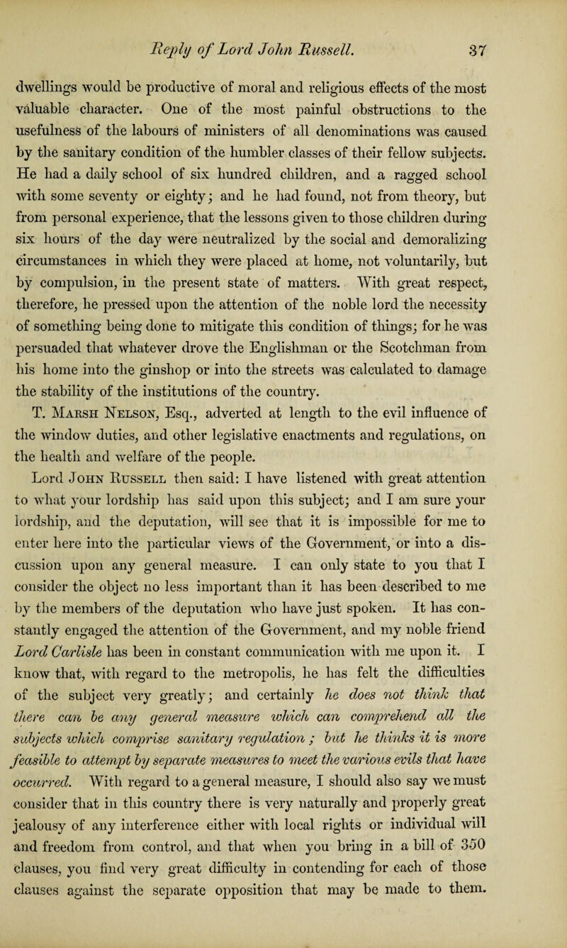 dwellings would be productive of moral and religious effects of tbe most valuable character. One of the most painful obstructions to the usefulness of the labours of ministers of all denominations was caused by the sanitary condition of the humbler classes of their fellow subjects. He had a daily school of six hundred children, and a ragged school with some seventy or eighty; and he had found, not from theory, but from personal experience, that the lessons given to those children during six hours of the day were neutralized by the social and demoralizing circumstances in which they were placed at home, not voluntarily, but by compulsion, in the present state of matters. With great respect, therefore, he pressed upon the attention of the noble lord the necessity of something being done to mitigate this condition of things; for he was persuaded that whatever drove the Englishman or the Scotchman from his home into the ginshop or into the streets was calculated to damage the stability of the institutions of the country. T. Marsh Nelson, Esq., adverted at length to the evil influence of the window duties, and other legislative enactments and regulations, on the health and welfare of the people. Lord John Russell then said: I have listened with great attention to what your lordship has said upon this subject; and I am sure your lordship, and the deputation, will see that it is impossible for me to enter here into the particular views of the Government, or into a dis¬ cussion upon any general measure. I can only state to you that I consider the object no less important than it lias been described to me by the members of the deputation who have just spoken. It has con¬ stantly engaged the attention of the Government, and my noble friend Lord Carlisle has been in constant communication with me upon it. I know that, with regard to the metropolis, he has felt the difficulties of the subject very greatly; and certainly lie does not think that there can be any general measure which can comprehend all the subjects which comprise sanitary regulation ; but he thinks it is more feasible to attempt by separate measures to meet the various evils that have occurred. With regard to a general measure, I should also say we must consider that in this country there is very naturally and properly great jealousy of any interference either with local rights or individual will and freedom from control, and that when you bring in a bill of 350 clauses, you find very great difficulty in contending for each of those clauses against the separate opposition that may be made to them.