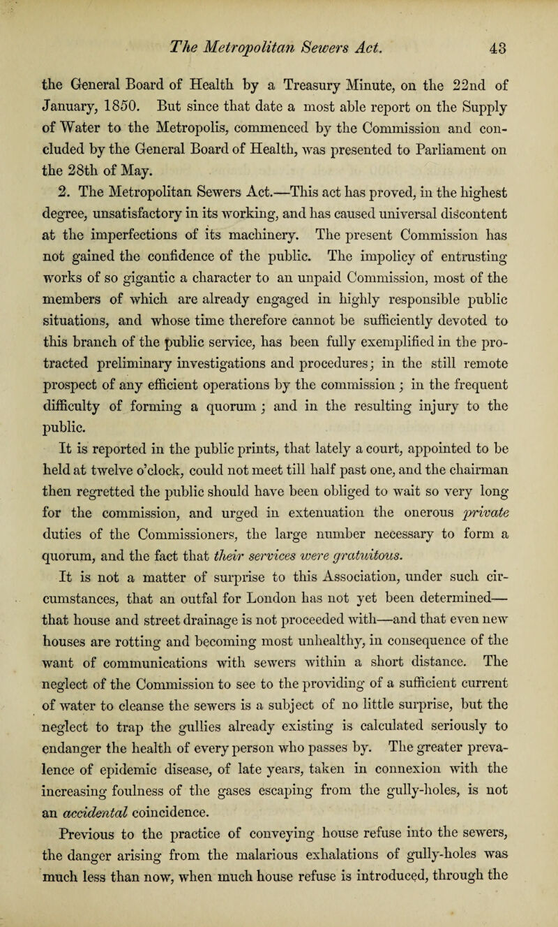 the General Board of Health by a Treasury Minute, on the 22nd of January, 1850. But since that date a most able report on the Supply of Water to the Metropolis, commenced by the Commission and con¬ cluded by the General Board of Health, was presented to Parliament on the 28th of May. 2. The Metropolitan Sewers Act.—This act has proved, in the highest degree, unsatisfactory in its working, and has caused universal discontent at the imperfections of its machinery. The present Commission has not gained the confidence of the public. The impolicy of entrusting works of so gigantic a character to an unpaid Commission, most of the members of which are already engaged in highly responsible public situations, and whose time therefore cannot be sufficiently devoted to this branch of the public service, has been fully exemplified in the pro¬ tracted preliminary investigations and procedures; in the still remote prospect of any efficient operations by the commission ; in the frequent difficulty of forming a quorum ; and in the resulting injury to the public. It is reported in the public prints, that lately a court, appointed to be held at twelve o’clock, could not meet till half past one, and the chairman then regretted the public should have been obliged to wait so very long for the commission, and urged in extenuation the onerous private duties of the Commissioners, the large number necessary to form a quorum, and the fact that their services were gratuitous. It is not a matter of surprise to this Association, under such cir¬ cumstances, that an outfal for London has not yet been determined— that house and street drainage is not proceeded with—and that even new houses are rotting and becoming most unhealthy, in consequence of the want of communications with sewers within a short distance. The neglect of the Commission to see to the providing of a sufficient current of water to cleanse the sewers is a subject of no little surprise, but the neglect to trap the gullies already existing is calculated seriously to endanger the health of every person who passes by. The greater preva¬ lence of epidemic disease, of late years, taken in connexion with the increasing foulness of the gases escaping from the gully-holes, is not an accidental coincidence. Previous to the practice of conveying house refuse into the sewers, the danger arising from the malarious exhalations of gully-holes was much less than now, when much house refuse is introduced, through the