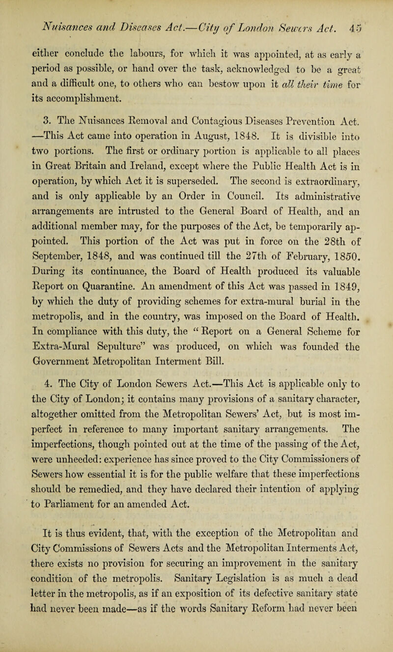 either conclude the labours, for which it was appointed, at as early a period as possible, or hand over the task, acknowledged to be a great and a difficult one, to others who can bestow upon it all their time for its accomplishment. 3. The Nuisances Removal and Contagious Diseases Prevention Act. —This Act came into operation in August, 1848. It is divisible into two portions. The first or ordinary portion is applicable to all places in Great Britain and Ireland, except where the Public Health Act is in operation, by which Act it is superseded. The second is extraordinary, and is only applicable by an Order in Council. Its administrative arrangements are intrusted to the General Board of Health, and an additional member may, for the purposes of the Act, be temporarily ap¬ pointed. This portion of the Act was put in force on the 28tli of September, 1848, and was continued till the 27tli of February, 1850. During its continuance, the Board of Health produced its valuable Report on Quarantine. An amendment of this Act was passed in 1849, by which the duty of providing schemes for extra-mural burial in the metropolis, and in the country, was imposed on the Board of Health. In compliance with this duty, the “ Report on a General Scheme for Extra-Mural Sepulture” was produced, on which was founded the Government Metropolitan Interment Bill. 4. The City of London Sewers Act.—This Act is applicable only to the City of London; it contains many provisions of a sanitary character, altogether omitted from the Metropolitan Sewers’ Act, but is most im¬ perfect in reference to many important sanitary arrangements. The imperfections, though pointed out at the time of the passing of the Act, were unheeded: experience has since proved to the City Commissioners of Sewers how essential it is for the public welfare that these imperfections should be remedied, and they have declared their intention of applying to Parliament for an amended Act. It is thus evident, that, with the exception of the Metropolitan and City Commissions of Sewers Acts and the Metropolitan Interments Act, there exists no provision for securing an improvement in the sanitary condition of the metropolis. Sanitary Legislation is as much a dead letter in the metropolis, as if an exposition of its defective sanitary state i * had never been made—as if the words Sanitary Reform had never been
