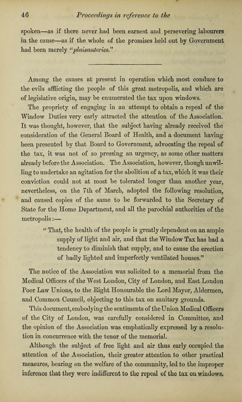 spoken—as if there never had been earnest and persevering labourers in the cause—as if the whole of the promises held out by Government had been merely “plcdsanteriesi’ Among the causes at present in operation which most conduce to the evils afflicting the people of this great metropolis, and which are of legislative origin, may be enumerated the tax upon windows. The propriety of engaging in an attempt to obtain a repeal of the Window Duties very early attracted the attention of the Association. It was thought, however, that the subject having already received the consideration of the General Board of Health, and a document having been presented by that Board to Government, advocating the repeal of the tax, it was not of so pressing an urgency, as some other matters already before the Association. The Association, however, though unwil¬ ling to undertake an agitation for the abolition of a tax, which it was their conviction could not at most be tolerated longer than another year, nevertheless, on the 7th of March, adopted the following resolution, and caused copies of the same to be forwarded to the Secretary of State for the Home Department, and all the parochial authorities of the metropolis:— “ That, the health of the people is greatly dependent on an ample supply of light and air, and that the Window Tax has had a tendency to diminish that supply, and to cause the erection of badly lighted and imperfectly ventilated houses.” The notice of the Association was solicited to a memorial from the Medical Officers of the West London, City of London, and East London Poor Law Unions, to the Eight Honourable the Lord Mayor, Aldermen, and Common Council, objecting to this tax on sanitary grounds. This document,embodying the sentiments of theUnion Medical Officers of the City of London, was carefully considered in Committee, and the opinion of the Association was emphatically expressed by a resolu¬ tion in concurrence with the tenor of the memorial. Although the subject of free light and air thus early occupied the attention of the Association, their greater attention to other practical measures, bearing on the welfare of the community, led to the improper inference that they were indifferent to the repeal of the tax on windows.