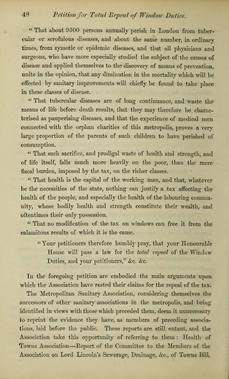 Petition for Total Repeal of Window Duties. “ That about 9500 persons annually perish in London from tuber¬ cular or scrofulous diseases, and about the same number, in ordinary times, from zymotic or epidemic diseases, and that all physicians and surgeons, who have more especially studied the subject of the causes of disease and applied themselves to the discovery of means of prevention, unite in the opinion, that any diminution in the mortality which will be effected by sanitary improvements will chiefly be found to take place in these classes of disease. “ That tubercular diseases are of long continuance, and waste the means of life before death results, that they may therefore be charac¬ terised as pauperising diseases, and that the experience of medical men connected with the orphan charities of this metropolis, proves a very large proportion of the parents of such children to have perished of consumption. “ That such sacrifice, and prodigal waste of health and strength, and of life itself, falls much more heavily on the poor, than the mere fiscal burden, imposed by the tax, on the richer classes. “ That health is the capital of the working man, and that, whatever be the necessities of the state, nothing can justify a tax affecting the health of the people, and especially the health of the labouring commu¬ nity, whose bodily health and strength constitute their wealth, and oftentimes their only possession. “ That no modification of the tax on windows can free it from the calamitous results of which it is the cause. “Your petitioners therefore humbly pray, that your Honourable House will pass a law for the total repeal of the Window Duties, and your petitioners,” Ac. Ac. In the foregoing petition are embodied the main arguments upon which the Association have rested their claims for the repeal of the tax. The Metropolitan Sanitary Association, considering themselves the successors of other sanitary associations in the metropolis, and being- identified in views with those which preceded them, deem it unnecessary to reprint the evidence they have, as members of preceding associa¬ tions, laid before the public. These rejmrts are still extant, and the Association take this opportunity of referring to them : Health of Towns Association—Report of the Committee to the Members of the Association on Lord Lincoln’s Sewerage, Drainage, Ac., of Towns Bill.