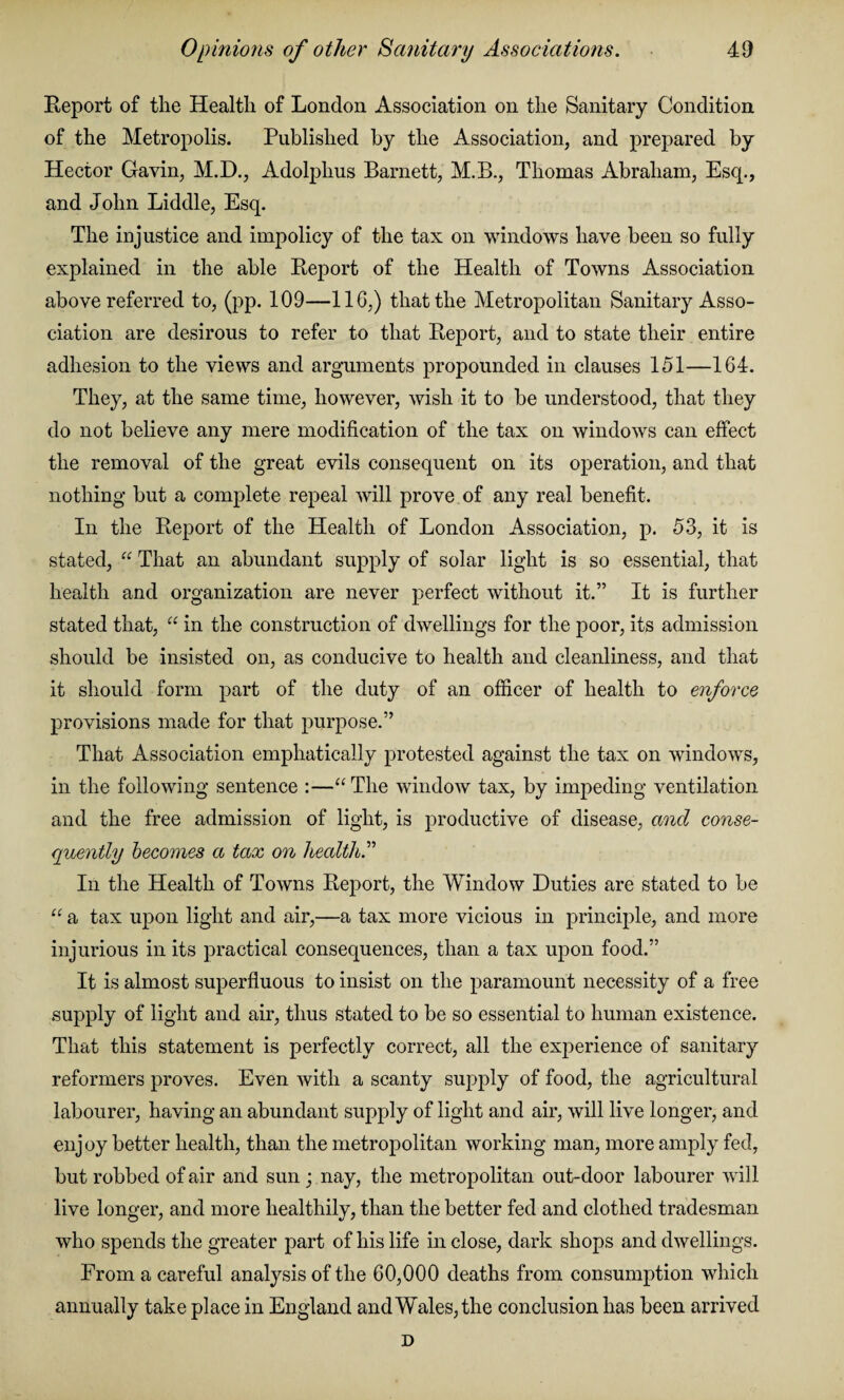 Report of the Health of London Association on the Sanitary Condition of the Metropolis. Published by the Association, and prepared by Hector Gavin, M.D., Adolphus Barnett, M.B., Thomas Abraham, Esq., and John Liddle, Esq. The injustice and impolicy of the tax on windows have been so fully explained in the able Report of the Health of Towns Association above referred to, (pp. 109—116,) that the Metropolitan Sanitary Asso¬ ciation are desirous to refer to that Report, and to state their entire adhesion to the views and arguments propounded in clauses 151—164. They, at the same time, however, wish it to be understood, that they do not believe any mere modification of the tax on windows can effect the removal of the great evils consequent on its operation, and that nothing but a complete repeal will prove of any real benefit. In the Report of the Health of London Association, p. 53, it is stated, “ That an abundant supply of solar light is so essential, that health and organization are never perfect without it.” It is further stated that, “ in the construction of dwellings for the poor, its admission should be insisted on, as conducive to health and cleanliness, and that it should form part of the duty of an officer of health to enforce provisions made for that purpose.” That Association emphatically protested against the tax on windows, in the following sentence :—“ The window tax, by impeding ventilation and the free admission of light, is productive of disease, and conse¬ quently becomes a tax on health.” In the Health of Towns Report, the Window Duties are stated to be u a tax upon light and air,—a tax more vicious in principle, and more injurious in its practical consequences, than a tax upon food.” It is almost superfluous to insist on the paramount necessity of a free supply of light and air, thus stated to be so essential to human existence. That this statement is perfectly correct, all the experience of sanitary reformers proves. Even with a scanty supply of food, the agricultural labourer, having an abundant supply of light and air, will live longer, and enjoy better health, than the metropolitan working man, more amply fed, but robbed of air and sun; nay, the metropolitan out-door labourer will live longer, and more healthily, than the better fed and clothed tradesman who spends the greater part of his life in close, dark shops and dwellings. From a careful analysis of the 60,000 deaths from consumption which annually take place in England and Wales, the conclusion has been arrived D