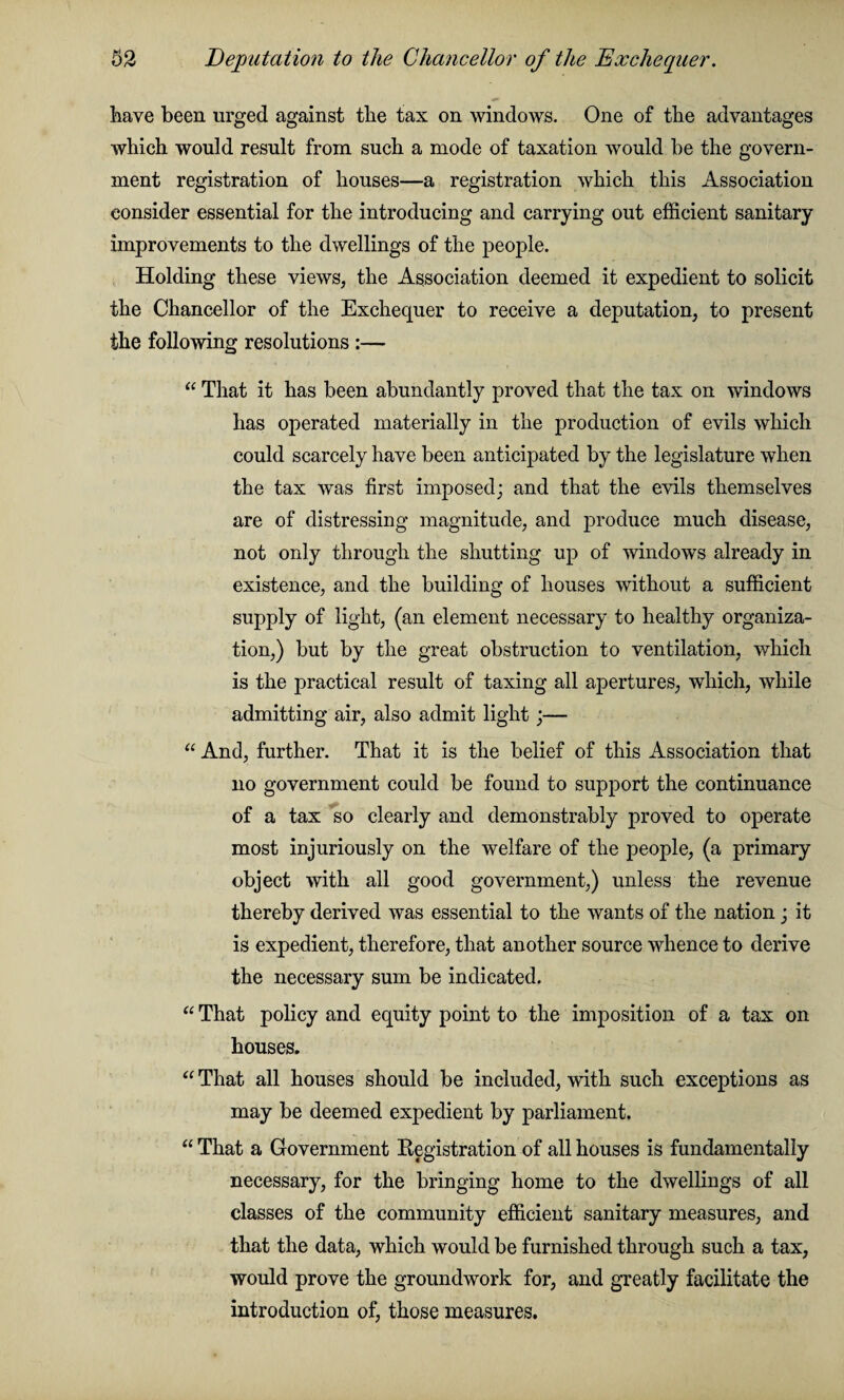 have been urged against the tax on windows. One of the advantages which would result from such a mode of taxation would be the govern¬ ment registration of houses—a registration which this Association consider essential for the introducing and carrying out efficient sanitary improvements to the dwellings of the people. Holding these views, the Association deemed it expedient to solicit the Chancellor of the Exchequer to receive a deputation, to present the following resolutions :— “ That it has been abundantly proved that the tax on windows has operated materially in the production of evils which could scarcely have been anticipated by the legislature when the tax was first imposed; and that the evils themselves are of distressing magnitude, and produce much disease, not only through the shutting up of windows already in existence, and the building of houses without a sufficient supply of light, (an element necessary to healthy organiza¬ tion,) but by the great obstruction to ventilation, which is the practical result of taxing all apertures, which, while admitting air, also admit light;— “ And, further. That it is the belief of this Association that no government could be found to support the continuance of a tax so clearly and demonstrably proved to operate most injuriously on the welfare of the people, (a primary object with all good government,) unless the revenue thereby derived was essential to the wants of the nation; it is expedient, therefore, that another source whence to derive the necessary sum be indicated. “ That policy and equity point to the imposition of a tax on bouses. “ That all houses should be included, with such exceptions as may be deemed expedient by parliament. “ That a Government Registration of all houses is fundamentally necessary, for the bringing home to the dwellings of all classes of the community efficient sanitary measures, and that the data, which would be furnished through such a tax, would prove the groundwork for, and greatly facilitate the introduction of, those measures.