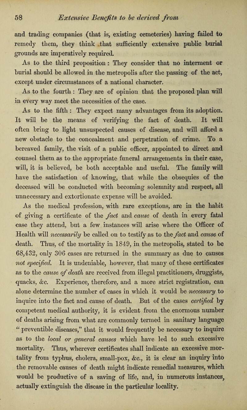 and trading companies (that is, existing cemeteries) having failed to remedy them, they think .that sufficiently extensive public burial grounds are imperatively required. As to the third proposition : They consider that no interment or burial should be allowed in the metropolis after the passing of the act, except under circumstances of a national character. As to the fourth : They are of opinion that the proposed plan will in every way meet the necessities of the case. As to the fifth : They expect many advantages from its adoption. It will be the means of verifying the fact of death. It will often bring to light unsusj>ected causes of disease, and will afford a new obstacle to the concealment and perpetration of crime. To a bereaved family, the visit of a public officer, appointed to direct and counsel them as to the appropriate funeral arrangements in their case, will, it is believed, be both acceptable and useful. The family will have the satisfaction of knowing, that while the obsequies of the deceased will be conducted with becoming solemnity and respect, all unnecessary and extortionate expense will be avoided. As the medical profession, with rare exceptions, are in the habit of giving a certificate of the fact and cause of death in every fatal case they attend, but a few instances will arise where the Officer of Health will necessarily be called on to testify as to the fact and cause of death. Thus, of the mortality in 1849, in the metropolis, stated to be 68,432, only 306 cases are returned in the summary as due to causes not specified. It is undeniable, however, that many of these certificates as to the cause of death are received from illegal practitioners, druggists, quacks, &c. Experience, therefore, and a more strict registration, can alone determine the number of cases in which it would be necessary to inquire into the fact and cause of death. But of the cases certified by competent medical authority, it is evident from the enormous number of deaths arising from what are commonly termed in sanitary language “ preventive diseases,” that it would frequently be necessary to inquire as to the local or general causes which have led to such excessive mortality. Thus, wherever certificates shall indicate an excessive mor¬ tality from typhus, cholera, small-pox, &c., it is clear an inquiry into the removable causes of death might indicate remedial measures, which would be productive of a saving of life, and, in numerous instances, actually extinguish the disease in the particular locality.