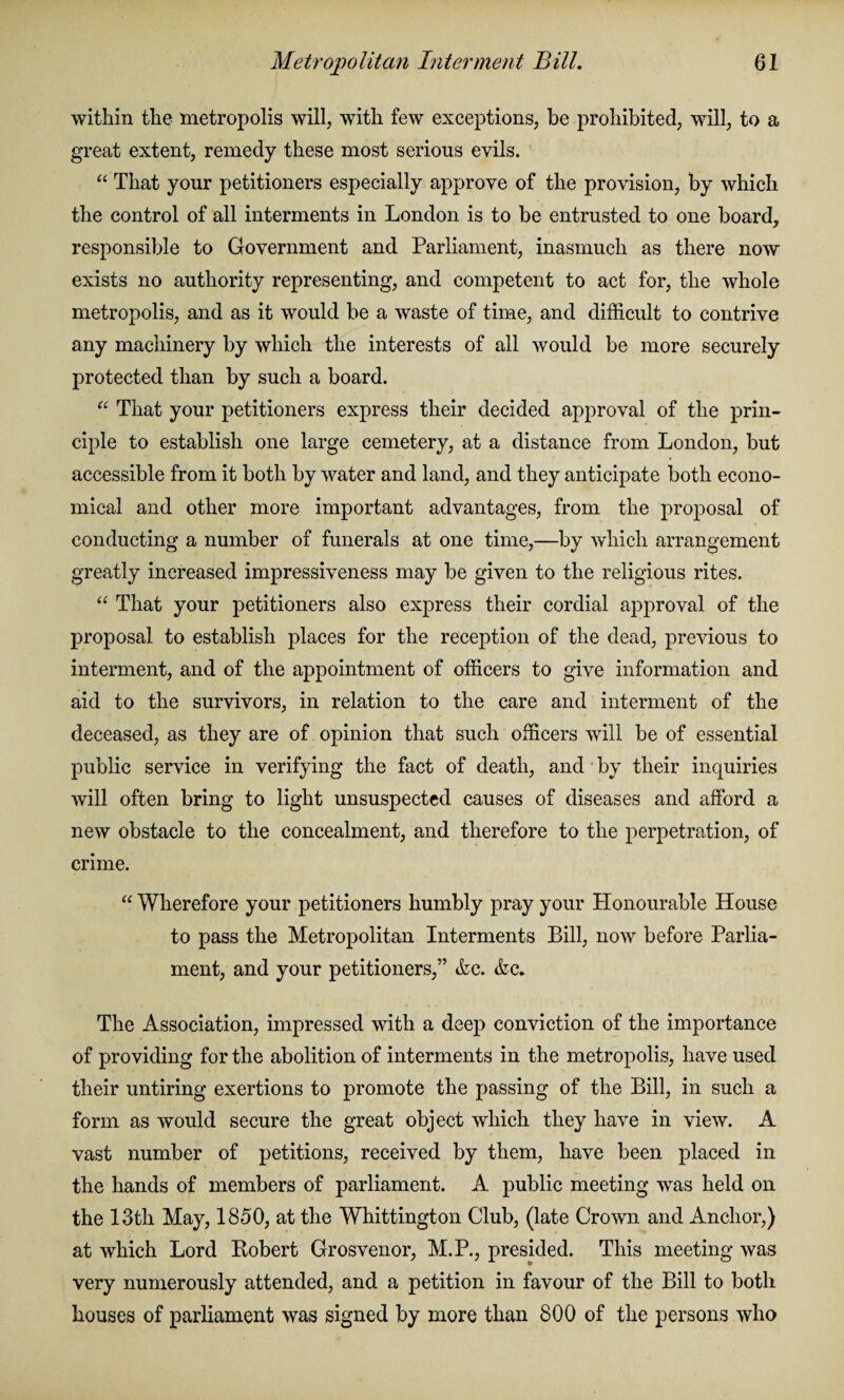 within the metropolis will, with few exceptions, be prohibited, will, to a great extent, remedy these most serious evils. “ That your petitioners especially approve of the provision, by which the control of all interments in London is to be entrusted to one board, responsible to Government and Parliament, inasmuch as there now exists no authority representing, and competent to act for, the whole metropolis, and as it would be a waste of time, and difficult to contrive any machinery by which the interests of all would be more securely protected than by such a board. “ That your petitioners express their decided approval of the prin¬ ciple to establish one large cemetery, at a distance from London, but accessible from it both by water and land, and they anticipate both econo¬ mical and other more important advantages, from the proposal of conducting a number of funerals at one time,—by which arrangement greatly increased impressiveness may be given to the religious rites. “ That your petitioners also express their cordial approval of the proposal to establish places for the reception of the dead, previous to interment, and of the appointment of officers to give information and aid to the survivors, in relation to the care and interment of the deceased, as they are of opinion that such officers will be of essential public service in verifying the fact of death, and by their inquiries will often bring to light unsuspected causes of diseases and afford a new obstacle to the concealment, and therefore to the perpetration, of crime. “ Wherefore your petitioners humbly pray your Honourable House to pass the Metropolitan Interments Bill, now before Parlia¬ ment, and your petitioners,” &c. &c. The Association, impressed with a deep conviction of the importance of providing for the abolition of interments in the metropolis, have used their untiring exertions to promote the passing of the Bill, in such a form as would secure the great object which they have in view. A vast number of petitions, received by them, have been placed in the hands of members of parliament. A public meeting was held on the 13th May, 1850, at the Whittington Club, (late Crown and Anchor,) at which Lord Robert Grosvenor, M.P., presided. This meeting was very numerously attended, and a petition in favour of the Bill to both houses of parliament was signed by more than 800 of the persons who