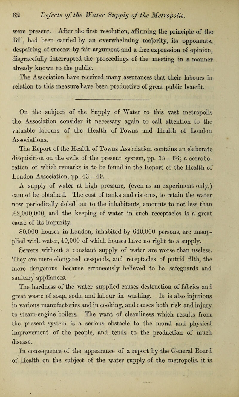 were present. After the first resolution, affirming the principle of the Bill, had been carried by an overwhelming majority, its opponents, despairing of success by fair argument and a free expression of opinion, disgracefully interrupted the proceedings of the meeting in a manner already known to the public. The Association have received many assurances that their labours in relation to this measure have been productive of great public benefit. On the subject of the Supply of Water to this vast metropolis the Association consider it necessary again to call attention to the valuable labours of the Health of Towns and Health of London Associations. The Report of the Health of Towns Association contains an elaborate disquisition on the evils of the present system, pp. 35—66; a corrobo¬ ration of which remarks is to be found in the Report of the Health of London Association, pp. 43—49. A supply of water at high pressure, (even as an experiment only,) cannot be obtained. The cost of tanks and cisterns, to retain the water now periodically doled out to the inhabitants, amounts to not less than £2,000,000, and the keeping of water in such receptacles is a great cause of its impurity. 80,000 houses in London, inhabited by 640,000 persons, are unsup¬ plied with water, 40,000 of which houses have no right to a supply. Sewers without a constant supply of water are worse than useless. They are mere elongated cesspools, and receptacles of putrid filth, the more dangerous because erroneously believed to be safeguards and sanitary appliances. The hardness of the water supplied causes destruction of fabrics and great waste of soap, soda, and labour in washing. It is also injurious in various manufactories and in cooking, and causes both risk and injury to steam-engine boilers. The want of cleanliness which results from the present system is a serious obstacle to the moral and physical improvement of the people, and tends to the production of much disease. In consequence of the appearance of a report by the General Board of Health on the subject of the water supply of the metropolis, it is