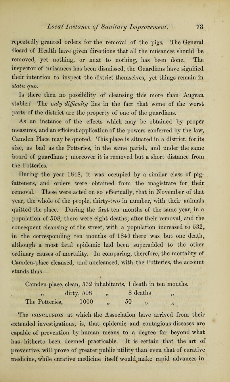 repeatedly granted orders for the removal of the pigs. The General Board of Health have given directions that all the nuisances should be removed, yet nothing, or next to nothing, has been done. The inspector of nuisances has been dismissed, the Guardians have signified their intention to inspect the district themselves, yet things remain in statu quo. Is there then no possibility of cleansing this more than Augean stable 'l The only difficulty lies in the fact that some of the worst parts of the district are the property of one of the guardians. As an instance of the effects which may be obtained by proper measures, and an efficient application of the powers conferred by the law, Camden Place may be quoted. This place is situated in a district, for its size, as bad as the Potteries, in the same parish, and under the same board of guardians ; moreover it is removed but a short distance from the Potteries. During the year 1848, it was occupied by a similar class of pig- fatteners, and orders were obtained from the magistrate for their removal. These were acted on so effectually, that in November of that year, the whole of the people, thirty-two in number, with their animals quitted the place. During the first ten months of the same year, in a population of 508, there were eight deaths; after their removal, and the consequent cleansing of the street, with a population increased to 532, in the corresponding ten months of 1849 there was but one death, although a most fatal epidemic had been superadded to the other ordinary causes of mortality. In comparing, therefore, the mortality of Camden-place cleansed, and uncleansed, with the Potteries, the account stands thus— Camden-place, clean, 532 inhabitants, 1 death in ten months. „ dirty, 508 „ 8 deaths „ The Potteries, 1000 „ 50 „ „ The conclusion at which the Association have arrived from their extended investigations, is, that epidemic and contagious diseases are capable of prevention by human means to a degree far beyond what has hitherto been deemed practicable. It is certain that the art of preventive, will prove of greater public utility than even that of curative medicine, while curative medicine itself wouklmake rapid advances in
