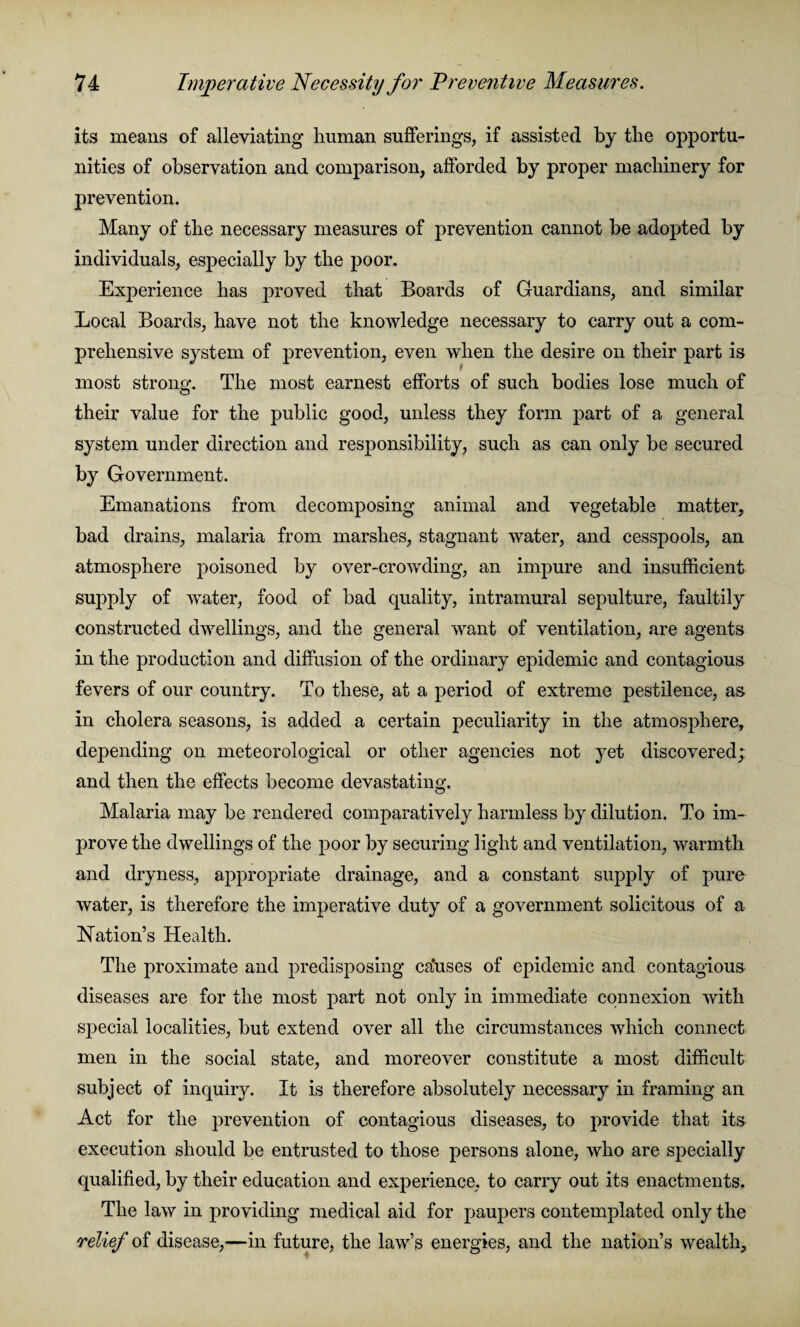 its means of alleviating human sufferings, if assisted by the opportu¬ nities of observation and comparison, afforded by proper machinery for prevention. Many of the necessary measures of prevention cannot he adopted by individuals, especially by the poor. Experience has proved that Boards of Guardians, and similar Local Boards, have not the knowledge necessary to carry out a com¬ prehensive system of prevention, even when the desire on their part is most strong. The most earnest efforts of such bodies lose much of their value for the public good, unless they form part of a general system under direction and responsibility, such as can only be secured by Government. Emanations from decomposing animal and vegetable matter, bad drains, malaria from marshes, stagnant water, and cesspools, an atmosphere poisoned by over-crowding, an impure and insufficient supply of water, food of bad quality, intramural sepulture, faultily constructed dwellings, and the general want of ventilation, are agents in the production and diffusion of the ordinary epidemic and contagious fevers of our country. To these, at a period of extreme pestilence, as in cholera seasons, is added a certain peculiarity in the atmosphere, depending on meteorological or other agencies not yet discovered; and then the effects become devastating. Malaria may be rendered comparatively harmless by dilution. To im¬ prove the dwellings of the poor by securing light and ventilation, warmth and dryness, appropriate drainage, and a constant supply of pure water, is therefore the imperative duty of a government solicitous of a Nation’s Health. The proximate and predisposing ca’uses of epidemic and contagious diseases are for the most part not only in immediate connexion with special localities, but extend over all the circumstances which connect men in the social state, and moreover constitute a most difficult subject of inquiry. It is therefore absolutely necessary in framing an Act for the prevention of contagious diseases, to provide that its execution should be entrusted to those persons alone, who are specially qualified, by their education and experience, to carry out its enactments. The law in providing medical aid for paupers contemplated only the relief of disease,—in future, the law’s energies, and the nation’s wealth.