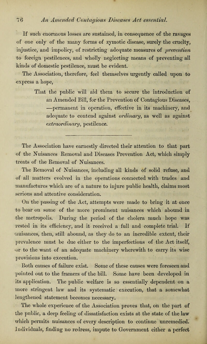 7G An Amended Contagious Diseases Act essential. If such enormous losses are sustained, in consequence of the ravages of one only of the many forms of zymotic disease, surely the cruelty, injustice, and impolicy, of restricting adequate measures of ‘prevention to foreign pestilences, and wholly neglecting means of preventing all kinds of domestic pestilence, must be evident. The Association, therefore, feel themselves urgently called upon to express a hope, That the public will aid them to secure the introduction of an Amended Bill, for the Prevention of Contagious Diseases, —permanent in operation, effective in its machinery, and adequate to contend against ordinary, as well as against extraordinary, pestilence. The Association have earnestly directed their attention to that part of the Nuisances Removal and Diseases Prevention Act, which simply treats of the Removal of nuisances. The Removal of nuisances, including all kinds of solid refuse, and of all matters evolved in the operations connected with trades and manufactures which are of a nature to injure public health, claims most serious and attentive consideration. On the passing of the Act, attempts were made to bring it at once to bear on some of the more prominent nuisances which abound in the metropolis. During the period of the cholera much hope was rested in its efficiency, and it received a full and complete trial. If aiuisances, then, still abound, as they do to an incredible extent, their prevalence must be due either to the imperfections of the Act itself, or to the want of an adequate machinery wherewith to carry its wise provisions into execution. Both causes of failure exist. Some of these causes were foreseen and pointed out to the framers of the bill. Some have been developed in its application. The public welfare is so essentially dependent on a more stringent law and its systematic execution, that a somewhat lengthened statement becomes necessary. The whole experience of the Association proves that, on the part of the public, a deep feeling of dissatisfaction exists at the state of the law which permits nuisances of every description to continue unremedied. Individuals, finding no redress, impute to Government either a perfect
