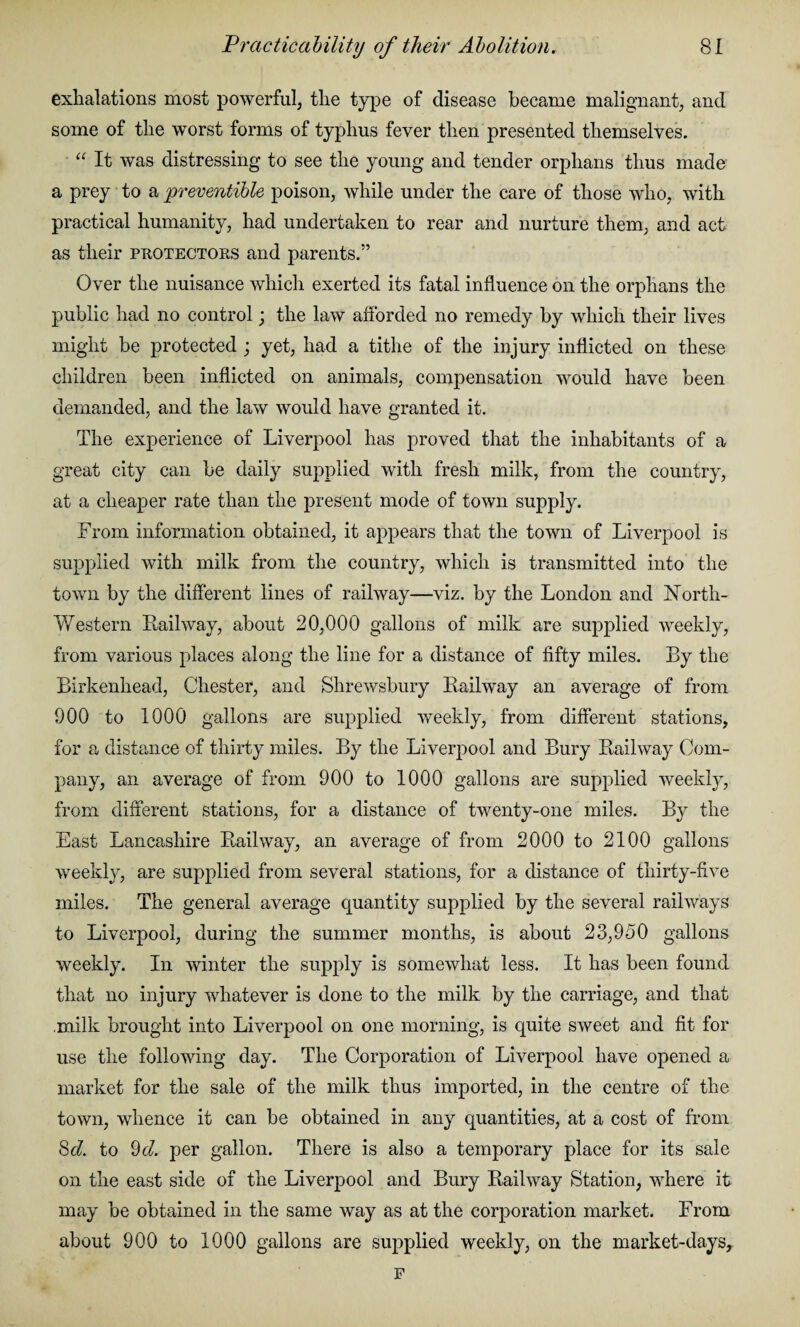 exhalations most powerful, the type of disease became malignant, and some of the worst forms of typhus fever then presented themselves. “ It was distressing to see the young and tender orphans thus made a prey to a preventible poison, while under the care of those who, with practical humanity, had undertaken to rear and nurture them, and act as their protectors and parents.” Over the nuisance which exerted its fatal influence on the orphans the public had no control; the law afforded no remedy by which their lives might be protected ; yet, had a tithe of the injury inflicted on these children been inflicted on animals, compensation would have been demanded, and the law would have granted it. The experience of Liverpool has proved that the inhabitants of a great city can be daily supplied with fresh milk, from the country, at a cheaper rate than the present mode of town supply. From information obtained, it appears that the town of Liverpool is supplied with milk from the country, which is transmitted into the town by the different lines of railway—viz. by the London and North- Western Railway, about 20,000 gallons of milk are supplied weekly, from various places along the line for a distance of fifty miles. By the Birkenhead, Chester, and Shrewsbury Railway an average of from 900 to 1000 gallons are supplied weekly, from different stations, for a distance of thirty miles. By the Liverpool and Bury Railway Com¬ pany, an average of from 900 to 1000 gallons are supplied weekly, from different stations, for a distance of twenty-one miles. By the East Lancashire Railway, an average of from 2000 to 2100 gallons weekly, are supplied from several stations, for a distance of thirty-five miles. The general average quantity supplied by the several railways to Liverpool, during the summer months, is about 23,950 gallons weekly. In winter the supply is somewhat less. It has been found that no injury whatever is done to the milk by the carriage, and that milk brought into Liverpool on one morning, is quite sweet and fit for use the following day. The Corporation of Liverpool have opened a market for the sale of the milk thus imported, in the centre of the town, whence it can be obtained in any quantities, at a cost of from Sd. to 9d. per gallon. There is also a temporary place for its sale on the east side of the Liverpool and Bury Railway Station, where it may be obtained in the same way as at the corporation market. From about 900 to 1000 gallons are supplied weekly, on the market-days.