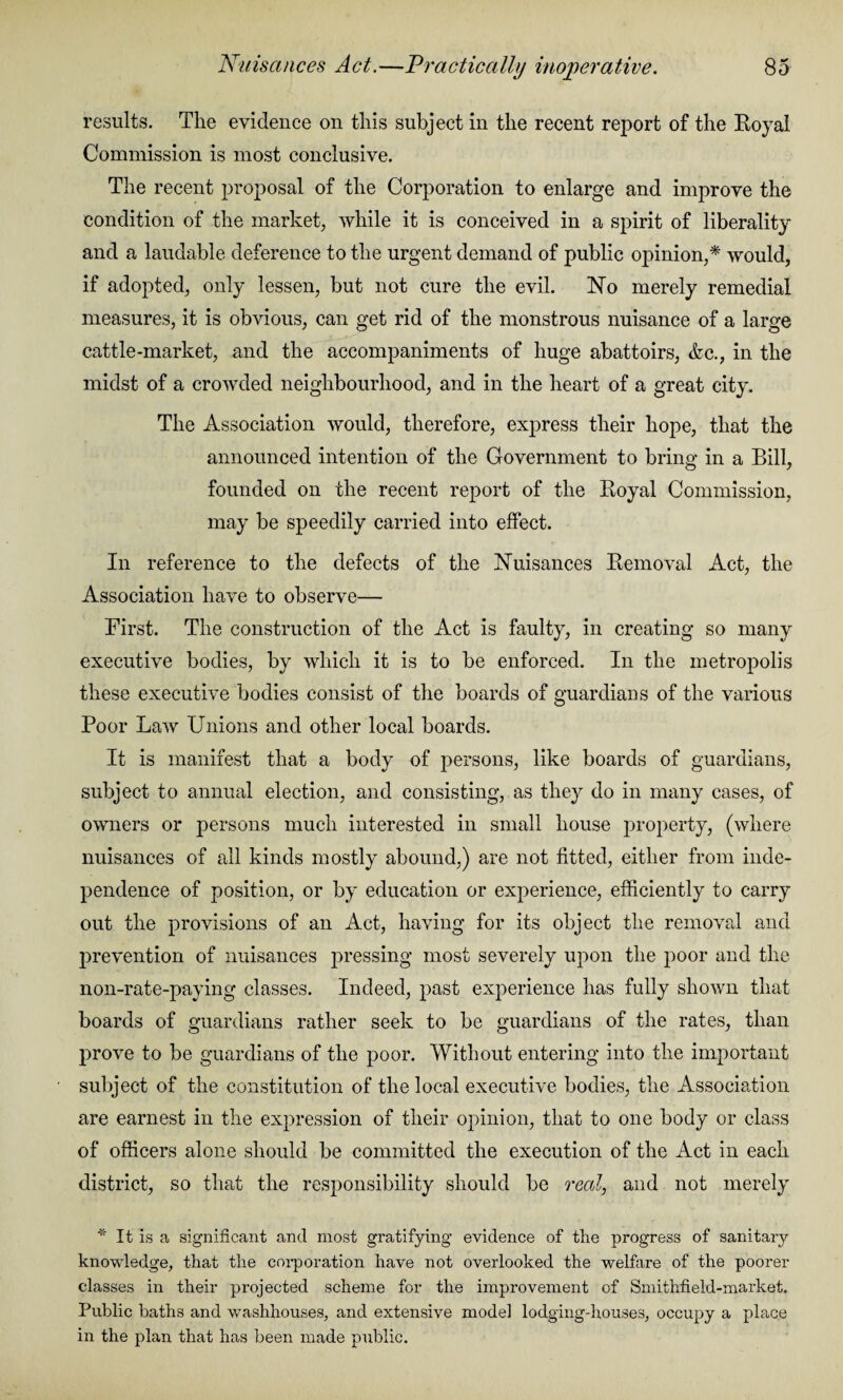 results. The evidence on this subject in the recent report of the Royal Commission is most conclusive. The recent proposal of the Corporation to enlarge and improve the condition of the market, while it is conceived in a spirit of liberality and a laudable deference to the urgent demand of public opinion,* would, if adopted, only lessen, but not cure the evil. No merely remedial measures, it is obvious, can get rid of the monstrous nuisance of a large cattle-market, and the accompaniments of huge abattoirs, &c., in the midst of a crowded neighbourhood, and in the heart of a great city. The Association would, therefore, express their hope, that the announced intention of the Government to bring in a Bill, founded on the recent report of the Royal Commission, may be speedily carried into effect. In reference to the defects of the Nuisances Removal Act, the Association have to observe— First. The construction of the Act is faulty, in creating so many executive bodies, by which it is to be enforced. In the metropolis these executive bodies consist of the boards of guardians of the various Poor Law Unions and other local boards. It is manifest that a body of persons, like boards of guardians, subject to annual election, and consisting, as they do in many cases, of owners or persons much interested in small house property, (where nuisances of all kinds mostly abound,) are not fitted, either from inde¬ pendence of position, or by education or experience, efficiently to carry out the provisions of an Act, having for its object the removal and prevention of nuisances pressing most severely upon the poor and the non-rate-paying classes. Indeed, past experience has fully shown that boards of guardians rather seek to be guardians of the rates, than prove to be guardians of the poor. Without entering into the important subject of the constitution of the local executive bodies, the Association are earnest in the expression of their opinion, that to one body or class of officers alone should be committed the execution of the Act in each district, so that the responsibility should be real, and not merely * It is a significant and most gratifying evidence of the progress of sanitary knowledge, that the corporation have not overlooked the welfare of the poorer classes in their projected scheme for the improvement of Smithfield-market. Public baths and washhouses, and extensive model lodging-houses, occupy a place in the plan that has been made public.