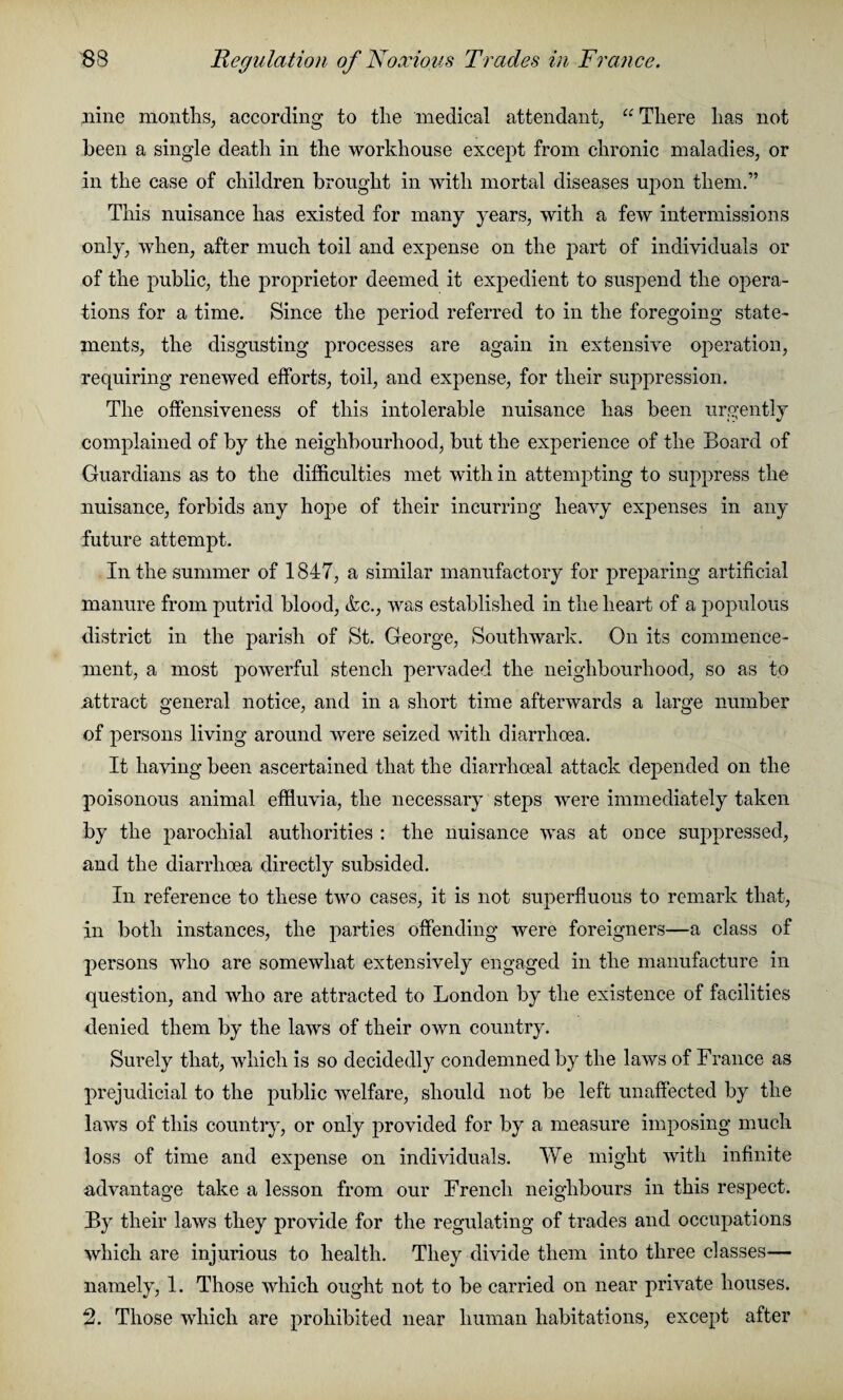 nine months, according to the medical attendant, u There has not been a single death in the workhouse except from chronic maladies, or in the case of children brought in with mortal diseases upon them.” This nuisance has existed for many years, with a few intermissions only, when, after much toil and expense on the part of individuals or of the public, the proprietor deemed it expedient to suspend the opera¬ tions for a time. Since the period referred to in the foregoing state¬ ments, the disgusting processes are again in extensive operation, requiring renewed efforts, toil, and expense, for their suppression. The offensiveness of this intolerable nuisance has been urgently complained of by the neighbourhood, but the experience of the Board of Guardians as to the difficulties met with in attempting to suppress the nuisance, forbids any hope of their incurring heavy expenses in any future attempt. In the summer of 1847, a similar manufactory for preparing artificial manure from putrid blood, &c., was established in the heart of a populous district in the parish of St. George, Southwark. On its commence¬ ment, a most powerful stench pervaded the neighbourhood, so as to attract general notice, and in a short time afterwards a large number of persons living around were seized with diarrhoea. It having been ascertained that the diarrhoeal attack depended on the poisonous animal effluvia, the necessary steps were immediately taken by the parochial authorities : the nuisance was at once suppressed, and the diarrhoea directly subsided. In reference to these two cases, it is not superfluous to remark that, in both instances, the parties offending were foreigners—a class of persons who are somewhat extensively engaged in the manufacture in question, and who are attracted to London by the existence of facilities denied them by the laws of their own country. Surely that, which is so decidedly condemned by the laws of France as prejudicial to the public welfare, should not be left unaffected by the laws of this country, or only provided for by a measure imposing much loss of time and expense on individuals. We might with infinite advantage take a lesson from our French neighbours in this respect. By their laws they provide for the regulating of trades and occupations which are injurious to health. They divide them into three classes— namely, 1. Those which ought not to be carried on near private houses. 2. Those which are prohibited near human habitations, except after
