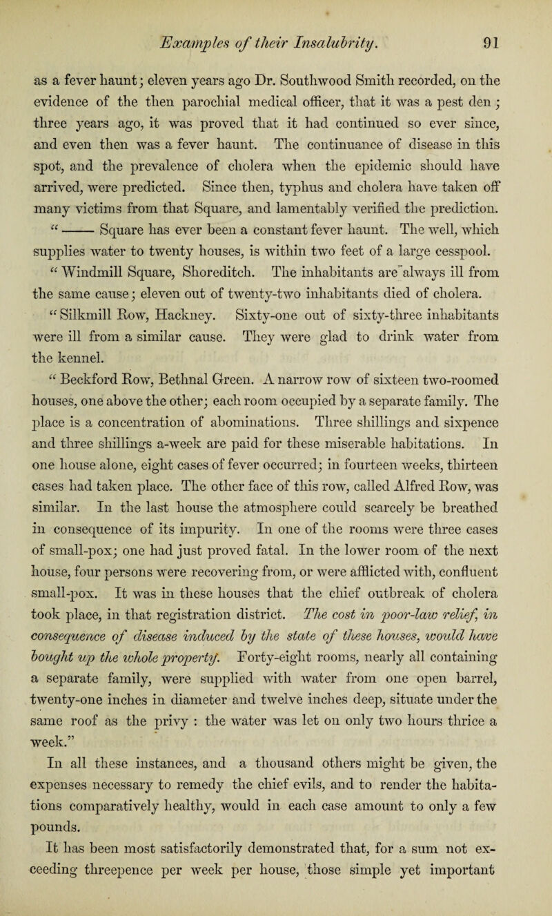 as a fever haunt; eleven years ago Dr. Southwood Smith recorded, on the evidence of the then parochial medical officer, that it was a pest den; three years ago, it was proved that it had continued so ever since, and even then was a fever haunt. The continuance of disease in this spot, and the prevalence of cholera when the epidemic should have arrived, were predicted. Since then, typhus and cholera have taken off many victims from that Square, and lamentably verified the prediction. “-Square has ever been a constant fever haunt. The well, which supplies water to twenty houses, is within two feet of a large cesspool. “ Windmill Square, Shoreditch. The inhabitants are always ill from the same cause; eleven out of twenty-two inhabitants died of cholera. “ Silkmill Row, Hackney. Sixty-one out of sixty-three inhabitants were ill from a similar cause. They were glad to drink water from the kennel. “ Beckford Row, Bethnal Green. A narrow row of sixteen two-roomed houses, one above the other; each room occupied by a separate family. The place is a concentration of abominations. Three shillings and sixpence and three shillings a-week are paid for these miserable habitations. In one house alone, eight cases of fever occurred; in fourteen weeks, thirteen cases had taken place. The other face of this row, called Alfred Row, was similar. In the last house the atmosphere could scarcely be breathed in consequence of its impurity. In one of the rooms were three cases of small-pox; one had just proved fatal. In the lower room of the next house, four persons were recovering from, or were afflicted with, confluent small-pox. It wras in these houses that the chief outbreak of cholera took place, in that registration district. The cost in poor-law relief in consequence of disease induced by the state of these houses, would have bought up the ivhole property'. Forty-eight rooms, nearly all containing a separate family, were supplied with water from one open barrel, twenty-one inches in diameter and twelve inches deep, situate under the same roof as the privy : the water was let on only two hours thrice a week.” In all these instances, and a thousand others might be given, the expenses necessary to remedy the chief evils, and to render the habita¬ tions comparatively healthy, would in each case amount to only a few pounds. It has been most satisfactorily demonstrated that, for a sum not ex¬ ceeding threepence per week per house, those simple yet important