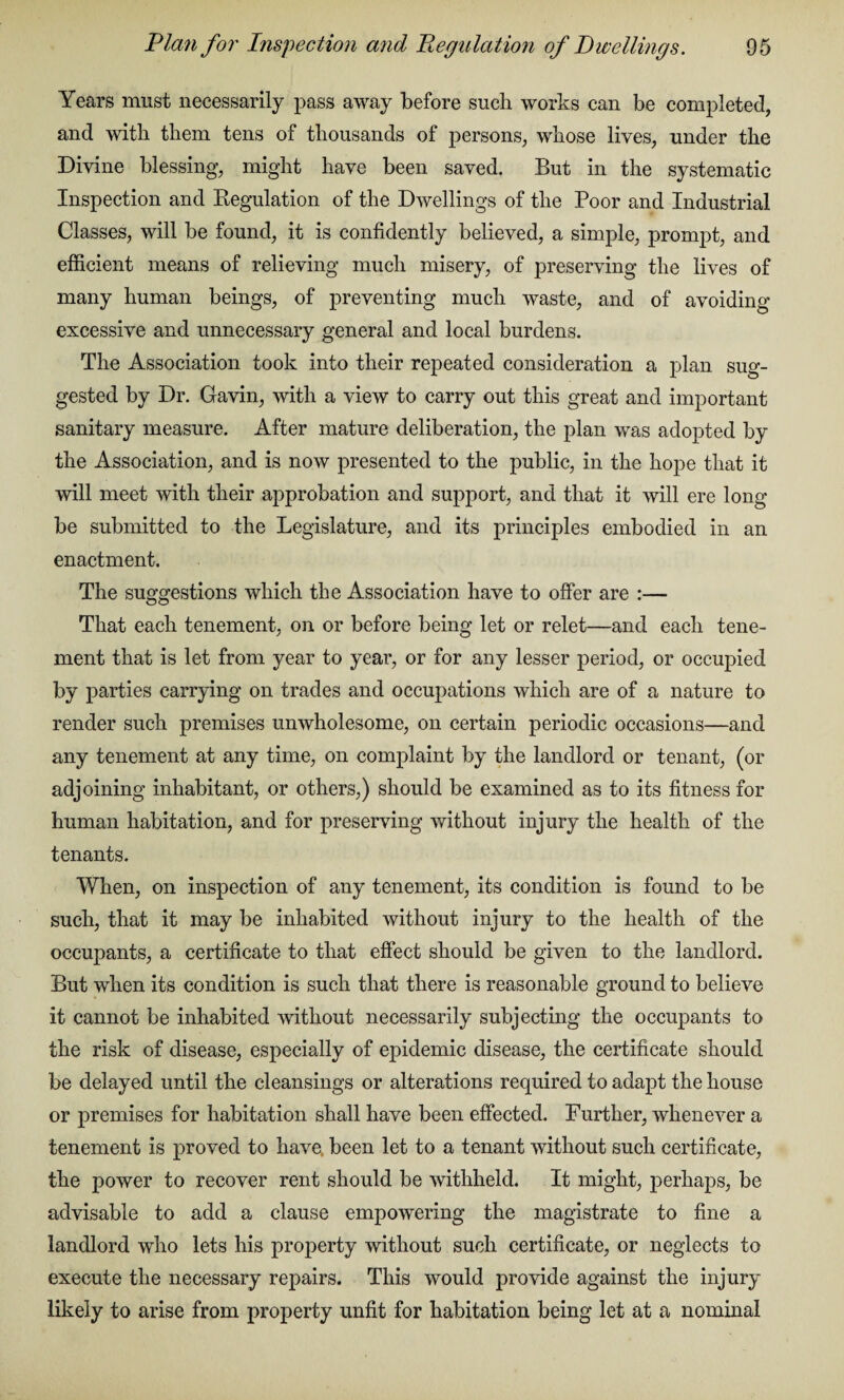 Years must necessarily pass away before such works can be completed, and with them tens of thousands of persons, whose lives, under the Divine blessing, might have been saved. But in the systematic Inspection and Regulation of the Dwellings of the Poor and Industrial Classes, will be found, it is confidently believed, a simple, prompt, and efficient means of relieving much misery, of preserving the lives of many human beings, of preventing much waste, and of avoiding excessive and unnecessary general and local burdens. The Association took into their repeated consideration a plan sug¬ gested by Dr. Gavin, with a view to carry out this great and important sanitary measure. After mature deliberation, the plan was adopted by the Association, and is now presented to the public, in the hope that it will meet with their approbation and support, and that it will ere long be submitted to the Legislature, and its principles embodied in an enactment. The suggestions which the Association have to offer are :— That each tenement, on or before being let or relet—and each tene¬ ment that is let from year to year, or for any lesser period, or occupied by parties carrying on trades and occupations which are of a nature to render such premises unwholesome, on certain periodic occasions—and any tenement at any time, on complaint by the landlord or tenant, (or adjoining inhabitant, or others,) should be examined as to its fitness for human habitation, and for preserving without injury the health of the tenants. When, on inspection of any tenement, its condition is found to be such, that it may be inhabited without injury to the health of the occupants, a certificate to that effect should be given to the landlord. But when its condition is such that there is reasonable ground to believe it cannot be inhabited without necessarily subjecting the occupants to the risk of disease, especially of epidemic disease, the certificate should be delayed until the cleansings or alterations required to adapt the house or premises for habitation shall have been effected. Further, whenever a tenement is proved to have been let to a tenant without such certificate, the power to recover rent should be withheld. It might, perhaps, be advisable to add a clause empowering the magistrate to fine a landlord who lets his property without such certificate, or neglects to execute the necessary repairs. This would provide against the injury likely to arise from property unfit for habitation being let at a nominal