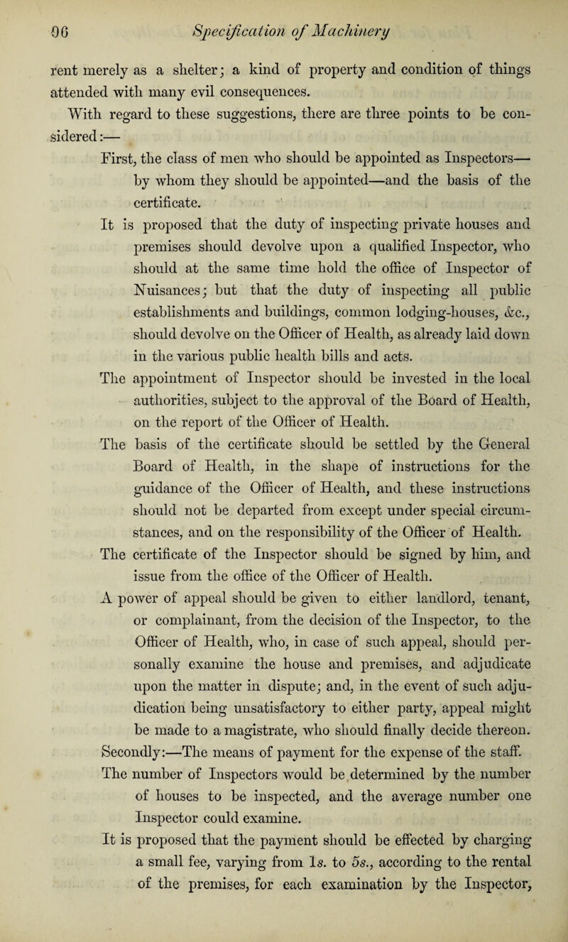 rent merely as a shelter; a kind of property and condition of things attended with many evil consequences. With regard to these suggestions, there are three points to he con¬ sidered :— First, the class of men who should be appointed as Inspectors— by whom they should be appointed—and the basis of the certificate. It is proposed that the duty of inspecting private houses and premises should devolve upon a qualified Inspector, who should at the same time hold the office of Inspector of Nuisances; but that the duty of inspecting all public establishments and buildings, common lodging-houses, &c., should devolve on the Officer of Health, as already laid down in the various public health bills and acts. The appointment of Inspector should be invested in the local authorities, subject to the approval of the Board of Health, on the report of the Officer of Health. The basis of the certificate should be settled by the General Board of Health, in the shape of instructions for the guidance of the Officer of Health, and these instructions should not be departed from except under special circum¬ stances, and on the responsibility of the Officer of Health. The certificate of the Inspector should be signed by him, and issue from the office of the Officer of Health. A power of appeal should be given to either landlord, tenant, or complainant, from the decision of the Inspector, to the Officer of Health, who, in case of such appeal, should per¬ sonally examine the house and premises, and adjudicate upon the matter in dispute; and, in the event of such adju¬ dication being unsatisfactory to either party, appeal might be made to a magistrate, who should finally decide thereon. Secondly:—The means of payment for the expense of the staff. The number of Inspectors would be determined by the number of houses to be inspected, and the average number one Inspector could examine. It is proposed that the payment should be effected by charging a small fee, varying from Is. to 5s., according to the rental of the premises, for each examination by the Inspector,