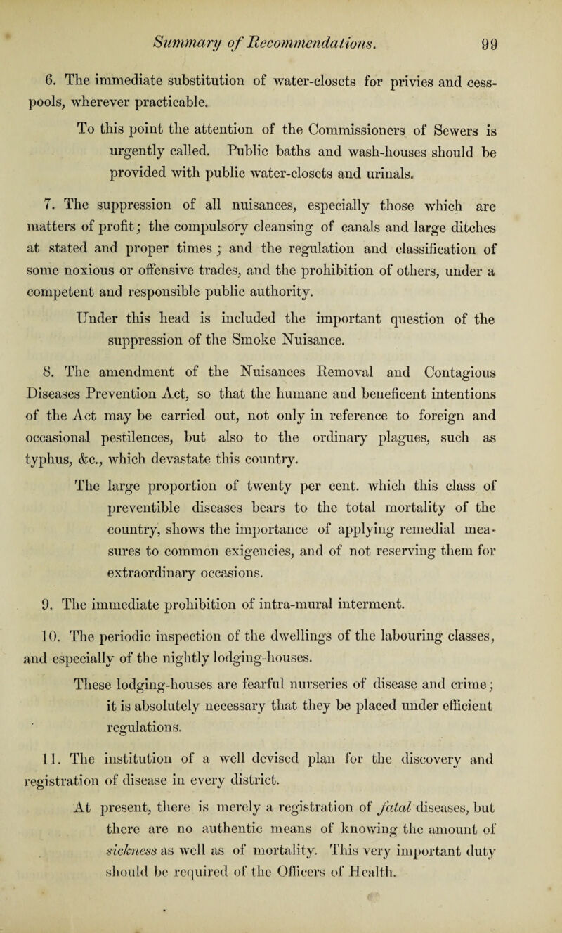 6. The immediate substitution of water-closets for privies and cess¬ pools, wherever practicable. To this point the attention of the Commissioners of Sewers is urgently called. Public baths and wash-houses should be provided with public water-closets and urinals. 7. The suppression of all nuisances, especially those which are matters of profit; the compulsory cleansing of canals and large ditches at stated and proper times ; and the regulation and classification of some noxious or offensive trades, and the prohibition of others, under a competent and responsible public authority. Under this head is included the important question of the suppression of the Smoke Nuisance. 8. The amendment of the Nuisances Removal and Contagious Diseases Prevention Act, so that the humane and beneficent intentions of the Act may be carried out, not only in reference to foreign and occasional pestilences, but also to the ordinary plagues, such as typhus, &c., which devastate this country. The large proportion of twenty per cent, which this class of preventible diseases bears to the total mortality of the country, shows the importance of applying remedial mea¬ sures to common exigencies, and of not reserving them for extraordinary occasions. 9. The immediate prohibition of intra-mural interment. 10. The periodic inspection of the dwellings of the labouring classes, and especially of the nightly lodging-houses. These lodging-houses are fearful nurseries of disease and crime; it is absolutely necessary that they be placed under efficient regulations. 11. The institution of a well devised plan for the discovery and registration of disease in every district. At present, there is merely a registration of fatal diseases, but there are no authentic means of knowing the amount of sickness as well as of mortality. This very important duty should be required of the Officers of Health.