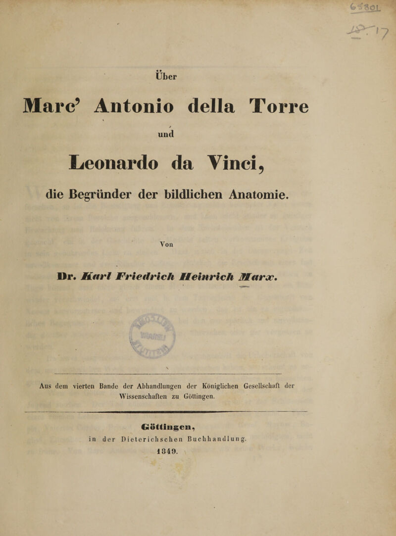 j£r-i7 Über Marc’ Antonio della Torre \ j und Leonardo da Vinci, die Begründer der bildlichen Anatomie. Von Dr. Karl Friedrich Heinrich Kar jo. Aus dem vierten Bande der Abhandlungen der Königlichen Gesellschaft der Wissenschaften zu Göttingen. Göttinnen, in der Dieterich sehen Buchhandlung. 1849.