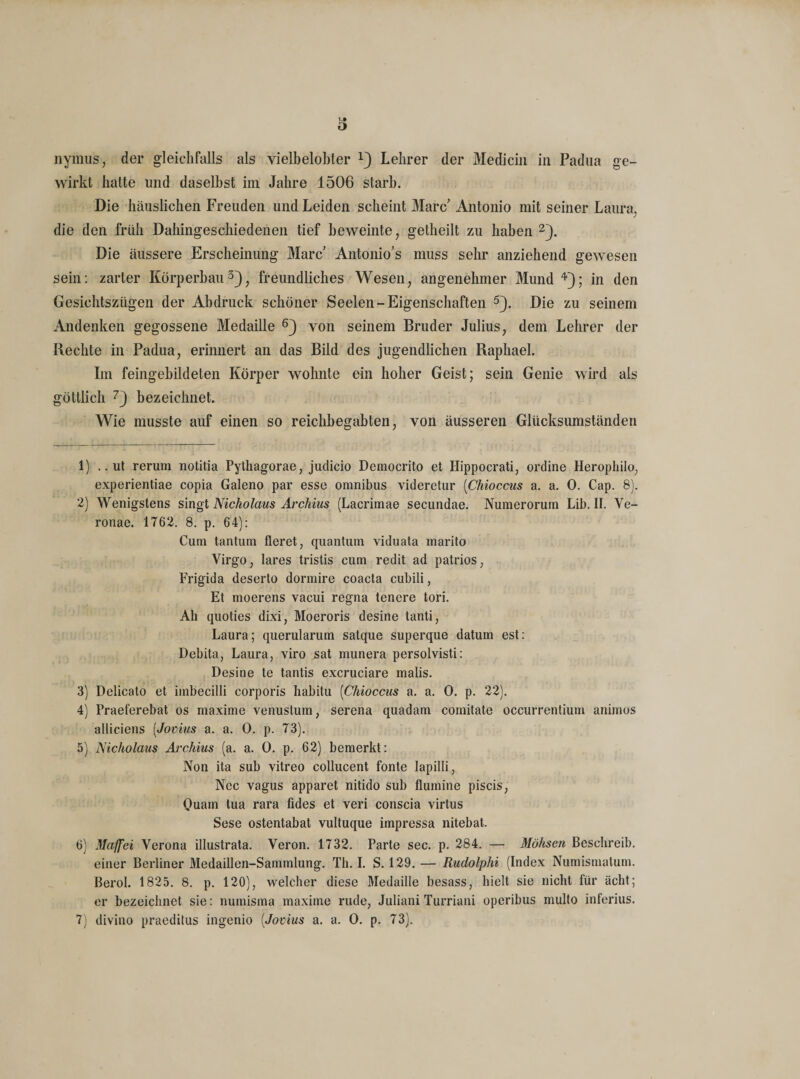 V# o nyrnus, der gleichfalls als vielbelobter x) Lehrer der Medicin in Padua ge¬ wirkt hatte und daselbst im Jahre 1506 starb. Die häuslichen Freuden und Leiden scheint Marc' Antonio mit seiner Laura, die den früh Dahingeschiedenen tief beweinte, getheilt zu haben 2). Die äussere Erscheinung Marc Antonio’s muss sehr anziehend gewesen sein: zarter Körperbau3), freundliches Wesen, angenehmer Mund 4); in den Gesichtszügen der Abdruck schöner Seelen-Eigenschaften 5). Die zu seinem Andenken gegossene Medaille 6) von seinem Bruder Julius, dem Lehrer der Rechte in Padua, erinnert an das Bild des jugendlichen Raphael. Im feingebildeten Körper wohnte ein hoher Geist; sein Genie wird als göttlich 7) bezeichnet. Wie musste auf einen so reichbegabten, von äusseren Glücksumständen 1) .. ut rerum notitia Pythagorae, juclicio Deraocrito et Hippocrati, ordine Herophilo, experientiae copia Galeno par esse omnibus videretur (Chioccus a. a. 0. Cap. 8). 2) Wenigstens singt Nickolaus Archius (Lacrimae secundae. Numeroruin Lib. II. Ve- ronae. 1762. 8. p. 64): Cum tantum fleret, quantiun viduata marito Virgo, lares tristis cum redit ad patrios, Frigida deserto dormire coacta cubili, Et moerens vacui regna tenere tori. Ah quoties dixi, Moeroris desine tanti, Laura; querularum satque superque datum est: Debita, Laura, viro sat munera persolvisti: Desine te tantis excruciare malis. 3) Delicato et imbecilli corporis habitu (Chioccus a. a. 0. p. 22). 4) Praeferebat os maxime venustum, serena quadam comitate occurrentium animos alliciens [Jovius a. a. 0. p. 73). 5) Nicholaus Archius (a. a. 0. p. 62) bemerkt: Non ita sub vitreo collucent fonte lapilli, Nec vagus apparet nitido sub flumine piscis, Quam tua rara fides et veri conscia virtus Sese ostentabat vultuque impressa nitebat. 6) Majfei Verona illustrata. Veron. 1732. Parte sec. p. 284. — Möhsen Beschreib, einer Berliner Medaillen-Sammlung. Th. I. S. 129. — Rudolphi (Index Numismalum. Berol. 1825. 8. p. 120), welcher diese Medaille besass, hielt sie nicht für acht; er bezeichnet sie: numisma maxime rüde, Juliani Turriani operibus mullo inferius. 7) divino praeditus ingenio (Jovius a. a. 0. p. 73).