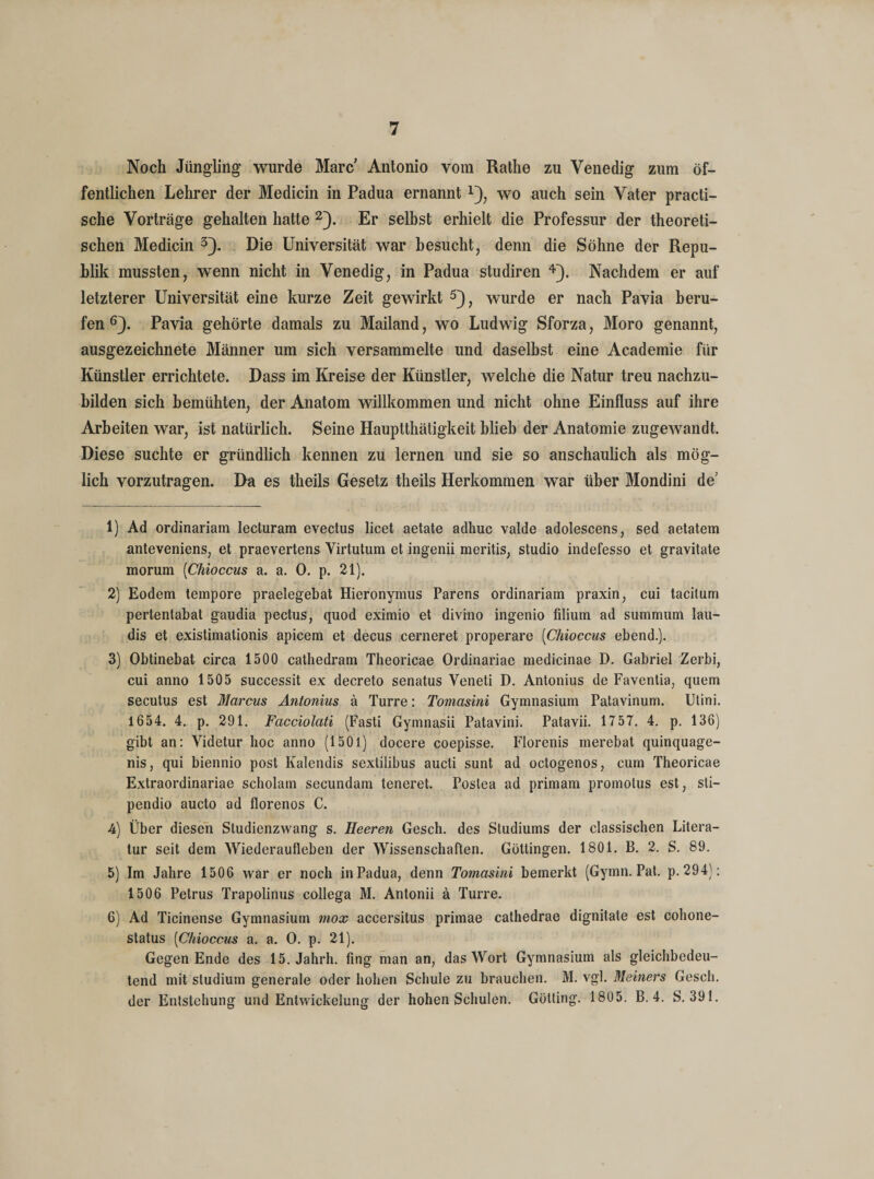 Noch Jüngling wurde Marc Antonio vom Rathe zu Venedig zum öf¬ fentlichen Lehrer der Medicin in Padua ernannt*), wo auch sein Vater practi- sche Vorträge gehalten hatte 1 2). Er selbst erhielt die Professur der theoreti¬ schen Medicin 3). Die Universität war besucht, denn die Söhne der Repu¬ blik mussten, wenn nicht in Venedig, in Padua studiren 4}. Nachdem er auf letzterer Universität eine kurze Zeit gewirkt 5), wurde er nach Pavia beru¬ fen 6). Pavia gehörte damals zu Mailand, wo Ludwig Sforza, Moro genannt, ausgezeichnete Männer um sich versammelte und daselbst eine Academie für Künstler errichtete. Dass im Kreise der Künstler, welche die Natur treu nachzu¬ bilden sich bemühten, der Anatom willkommen und nicht ohne Einfluss auf ihre Arbeiten war, ist natürlich. Seine Hauptthätigkeit blieb der Anatomie zugewandt. Diese suchte er gründlich kennen zu lernen und sie so anschaulich als mög¬ lich vorzutragen. Da es theils Gesetz theils Herkommen war über Mondini de’ 1) Ad ordinariam lecturam evectus licet aetate adhuc valde adolescens, sed aetatem anteveniens, et praevertens Virtutum et ingenii meritis, Studio indefesso et gravitate morum (Chioccus a. a. 0. p. 21). 2) Eodem tempore praelegebat Hieronymus Parens ordinariam praxin, cui tacitum pertentabat gaudia pectus, quod eximio et divino ingenio filium ad summum lau- dis et existimationis apicem et decus cerneret properare [Chioccus ebend.). 3) Obtinebat circa 1500 cathedram Theoricae Ordinariae medicinae D. Gabriel Zerbi, cui anno 1505 successit ex decreto senatus Veneti D. Antonius de Faventia, quem secutus est Marcus Antonius ä Turre: Tomasini Gymnasium Patavinum. Utini. 1654. 4. p. 291. Facciolati (Fasti Gymnasii Patavini. Patavii. 1757. 4. p. 136) gibt an: Videtur hoc anno (1501) docere coepisse. Florenis merebat quinquage- nis, qui biennio post Kalendis sextilibus aucti sunt ad octogenos, cum Theoricae Extraordinariae scholam secundam teneret. Postea ad primam promotus est, sti— pendio aucto ad florenos C. 4) Über diesen Studienzwang s. Heereti Gesch. des Studiums der classischen Litera¬ tur seit dem Wiederaufleben der Wissenschaften. Güttingen. 1801. B. 2. S. 89. 5) Im Jahre 1506 war er noch in Padua, denn Tomasini bemerkt (Gymn. Pat. p. 294): 1506 Petrus Trapolinus collega M. Antonii ä Turre. 6) Ad Ticinense Gymnasium mox accersitus primae cathedrae dignitate est cohone- status (Chioccus a. a. O. p. 21). Gegen Ende des 15. Jahrh. fing man an, das Wort Gymnasium als gleichbedeu¬ tend mit Studium generale oder hohen Schule zu brauchen. M. vgl. Meiners Gesch. der Entstehung und Entwickelung der hohen Schulen. Gotting. 1805. B. 4. S. 391.