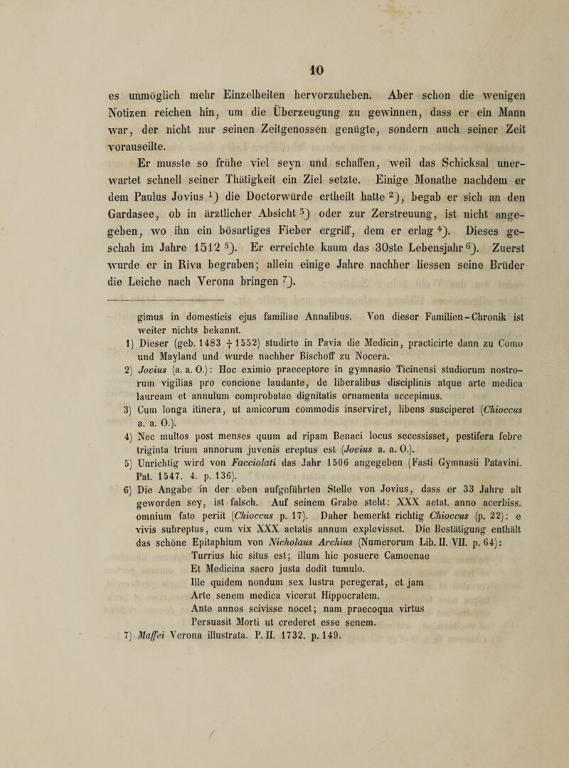 es unmöglich mehr Einzelheiten hervorzuheben. Aber schon die wenigen Notizen reichen hin, um die Überzeugung zu gewinnen, dass er ein Mann war, der nicht nur seinen Zeitgenossen genügte, sondern auch seiner Zeit vorauseilte. Er musste so frühe viel seyn und schaffen, weil das Schicksal uner¬ wartet schnell seiner Thätigkeit ein Ziel setzte. Einige Monathe nachdem er dem Paulus Jovius x} die Doctorwürde ertheilt hatte * 1 2}, begab er sich an den Gardasee, ob in ärztlicher Absicht3} oder zur Zerstreuung, ist nicht ange¬ geben, wo ihn ein bösartiges Fieber ergriff, dem er erlag4}. Dieses ge¬ schah im Jahre 1512 5}. Er erreichte kaum das 30ste Lebensjahr6}. Zuerst wurde er in Riva begraben; allein einige Jahre nachher Hessen seine Brüder die Leiche nach Verona bringen 7}. gimus in domesticis ejus familiae Annalibus. Von dieser Familien-Chronik ist weiter nichts bekannt. 1) Dieser (geb. 1483 -f-1552) studirte in Pavia die Medicin, practicirte dann zu Como und Mayland und wurde nachher Bischoff zu Nocera. 2) Jovius (a. a. 0.): Hoc eximio praeceptore in gymnasio Ticinensi studiorum nostro- rutn vigilias pro concione laudante, de liberalibus disciplinis atque arte medica laureatn et annulum comprobatae dignitatis ornamenta accepimus. 3) Cum longa itinera, ut amicorum commodis inserviret, libens susciperet (Chioccus a. a. 0.). 4) Nec multos post menses quum ad ripam Benaci locus secessisset, pestifera febre triginta triuin annorum juvenis ereptus est (.Jovius a. a. 0.). 5) Unrichtig wird von Facciolati das Jahr 1506 angegeben (Fasti Gymnasii Patavini. Pat. 1547. 4. p. 136). 6) Die Angabe in der eben aufgeführten Stelle von Jovius, dass er 33 Jahre alt geworden sey, ist falsch. Auf seinem Grabe steht: XXX aetat. anno acerbiss. omnium fato periit (Chioccus p. 17). Daher bemerkt richtig Chioccus (p. 22): e vivis subreptus, cum vix XXX aetatis annum explevisset. Die Bestätigung enthält das schöne Epitaphium von Nicholaus Archius (Numerorum Lib. II. VII. p. 64): Turrius hic situs est; illum hic posuere Camoenae Et Medicina sacro justa dedit tumulo. Ille quidem nondum sex lustra peregerat, et jam Arte senem medica vicerat Hippocratem. Ante annos scivisse nocet; nam praecoqua virtus Persuasit Morti ut crederet esse senem. 7) Majfei Verona illustrata. P. II. 1732. p. 149.