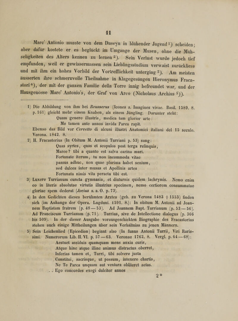 Marc’ Antonio musste von dem Daseyn in blühender Jugend1) scheiden; aber dafür kostete er es beglückt im Umgänge der Musen, ohne die Müh¬ seligkeiten des Alters kennen zu lernen 2 3). Sein Verlust wurde jedoch tief empfunden, weil er gewissermassen sein Lieblingsstudium verwaist zurückliess und mit ihm ein hohes Vorbild der Vortrefflichkeit unterging 3). Am meisten äusserten ihre schmerzvolle Theilnahme in Klagegesängen Hieronymus Fraca- stori4), der mit der ganzen Famiiie della Torre innig befreundet war, und der Hausgenosse Marc Antonio's, der Graf von Arco (Nicholaus Archius 5)). 1) Die Abbildung von ihm bei Reusnerus (Icones s. Imagines vivae. Basil. 1589. 8. p. 161) gleicht mehr einem Knaben, als einem Jüngling. Darunter steht: Quam genere illustris, medica tarn glorior arte: Me tarnen ante annos invida Parca rapit. Ebenso das Bild vor Cervetto di alcuni illustri Anatornici italiani del 15 seculo. Verona. 1842. 8. 2) H. Fracastorius (In Obitum M. Antonii Turriani p. 53) sang: Quas syrtes, quos et scopulos post terga relinquis, Marce? tibi a quanto est salva carina mari. Fortunate iterum, tu non incommoda vitae passus adhuc, non quae plurima habet senium, sed dulces inter musas et Apollinis artes Fortunata nimis vita peracta tibi est. 3) Luxere Turrianum cuncta gymnasia, et diuturnis quidem lachrymis. Nemo enim eo in literis absolutae virtutis illustrius specimen, nemo certiorem consummatae gloriae spem dederat [Jovius a. a. 0. p. 73). 4) In den Gedichten dieses berühmten Arztes (geb. zu Verona 1483 f 1553) finden sich (im Anhänge der Opera. Lugduni. 1591. 8.): In obitum M. Antonii ad Joan- nem Baptistam fratrem (p. 48 — 53). Ad Joannem Bapt. Turrianum (p. 53 — 56). Ad Franciscum Turrianum (p. 71). Turrius, sive de Intellectione dialogus (p. 366 bis 509). In der dieser Ausgabe vorausgeschickten Biographie des Fracastorius stehen auch einige Mittheilungen über sein Verhältniss zu jenen Männern. 5) Sein Leichenlied (Epicedion) beginnt also (In funus Antonii Turrii, Viri Raris- simi. Numerorum Lib. II. VI. p. 57 — 63. Veronae 1762. 8. Vergl. p. 64 — 68): Aestuet assiduis quamquam mens anxia curis, Atque hinc atque illinc animus distractus oberret, Inferias tarnen et, Turri, tibi solvere justa ,Constitui, sacrisque, ut possum, intexere chartis, Ne Te Parca unquam aut Ventura obliteret aetas. . . Ego concordes exegi dulciter annos 2 *