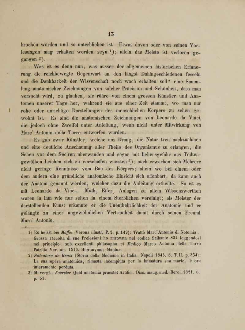 broclien worden und so unterblieben ist. Etwas davon oder von seinen Vor¬ lesungen mag erhalten worden seyn ]); allein das Meiste ist verloren ge¬ gangen 2). Was ist es denn nun, was ausser der allgemeinen historischen Erinne¬ rung die reichbewegte Gegenwart an den längst Dahingeschiedenen fesseln und die Dankbarkeit der Wissenschaft noch wach erhalten soll? eine Samm¬ lung anatomischer Zeichnungen von solcher Präcision und Schönheit, dass man versucht wird, zu glauben, sie rühre von einem grossen Künstler und Ana¬ tomen unserer Tage her, während sie aus einer Zeit stammt, wo man nur rohe oder unrichtige Darstellungen des menschlichen Körpers zu sehen ge¬ wohnt ist. Es sind die anatomischen Zeichnungen von Leonardo da Vinci, die jedoch ohne Zweifel unter Anleitung, wenn nicht unter Mitwirkung von Marc Antonio della Torre entworfen wurden. Es gab zwar Künstler, welche aus Drang, die Natur treu nachzuahmen und eine deutliche Anschauung aller Theile des Organismus zu erlangen, die Scheu vor dem Seciren überwanden und sogar mit Lebensgefahr aus Todten¬ gewölben Leichen sich zu verschaffen wussten 3); auch erwarben sich Mehrere nicht geringe Kenntnisse vom Bau des Körpers; allein wo bei einem oder dem andern eine gründliche anatomische Einsicht sich offenbart, da kann auch der Anatom genannt werden, welcher dazu die Anleitung ertheilte. So ist es mit Leonardo da Vinci. Muth, Eifer, Anlagen zu allem Wissenswerthen waren in ihm wie nur selten in einem Sterblichen vereinigt; als Meister der darstellenden Kunst erkannte er die Unentbehrlichkeit der Anatomie und er gelangte zu einer ungewöhnlichen Vertrautheit damit durch seinen Freund Marc Antonio. -#----- 1) Es heisst bei Maffei (Verona illustr. P. 2. p. 149): Trattö Marc’Antonio di Notomia . Grossa raccolta di sue Prelezioni ho ritrovata nel codice Saibante 834 leggendosi net principio: sab excellenti philosopho et Medico Marco Antonio della Turre Patritio Ver. an. 1510. Hieronymus Mantua. 2) Salvatore de Renzi (Storia della Medicina in Italia. Napoli 1845. 8. T. II. p. 354): La sua opera anatomica, riinasta incompiuta per la immatura sua morte, e ora interamente perduta. 3) M. vergl.: Foerster Quid anatomia praestet Artifici. Diss. inaug. med. Berol. 1821. 8. p. 53.