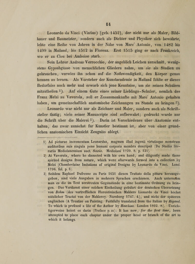 Leonardo da Vinci (Vintius) [geh. 1452], der nicht nur als Maler, Bild¬ hauer und Baumeister, sondern auch als Dichter und Physiker sich bewährte, lebte eine Reihe von Jahren in der Nähe von Marc’ Antonio, von 1482 bis 1499 in Mailand, bis 1512 in Florenz. Erst 1515 ging er nach Frankreich, wo er zu Clou bei Amboise starb. Sein Lehrer Andreas Verrocchio, der angeblich Leichen zerschnitt, wenig¬ stens Gypsabgüsse von menschlichen Gliedern nahm, um sie als Studien zu gebrauchen, verwies ihn schon auf die Nothwendigkeit, den Körper genau kennen zu lernen. Als Vorsteher der Kunstacademie in Mailand fühlte er dieses ßedürfniss noch mehr und erwarb sich jene Kenntniss, um sie seinen Schülern mitzutheilen 1). Auf einem Gute eines seiner Lieblings-Schüler, nemlich des Franz Melzi zu Vaverola, soll er Zusammenkünfte mit Marc’ Antonio gehalten haben, um gemeinschaftlich anatomische Zeichnungen zu Stande zu bringen2). Leonardo war nicht nur als Zeichner und Maler, sondern auch als Schrift¬ steller thätig; viele seiner Manuscripte sind aufbewahrt; gedruckt wurde nur die Schrift über die Malerei 3). Darin ist Verschiedenes über Anatomie ent¬ halten, das zwar zunächst für Künstler bestimmt ist, aber von einer gründ¬ lichen anatomischen Einsicht Zeugniss ablegt. 1) Ad picturae incrementuin Leonardus, magnum illud ingenii virtutisque monstrum auditoribus suis singula pene humani corporis membra descripsit (De Studiis lite— rariis Mediolanensium auct. Saxio. Mediolani 1729. 8. p. 121). 2) At Vaverola, where he dissected with his own hand, and diligently made those spirited designs from nature, which were afterwards formed into a collection by Melzi (Chamberlaine Imitations of original Designs by Leonardo da Vinci. Lond. 1796. fol. p. 5). 3) Seitdem Raphael Dufresne zu Paris 1651 diesen Trattato della pittura herausge¬ geben, sind viele Ausgaben in mehrern Sprachen erschienen. Auch unternahm man es die im Text zerstreuten Gegenstände in eine bestimmte Ordnung zu brin¬ gen. Das Verdienst einer solchen Eintheilung gebührt der deutschen Übersetzung von Böhm (des vortrefflichen Florentinischen Mahlers Lionardo da Vinci höchst nützlicher Tractat von der Mahlerey. Nürnberg 1747. 4.), und nicht der späteren englischen (A Treatise on Painting. Failhfully translated from the Italian by Rigaud. To which is prefixed a life of the Author by Hawkins. London 1802. 8.). Unrich¬ tigerweise heisst es darin (Preface p. ix): It has now, for the first time, been attempted to place each chapter under the proper head or branch of the art to which it belongs. /