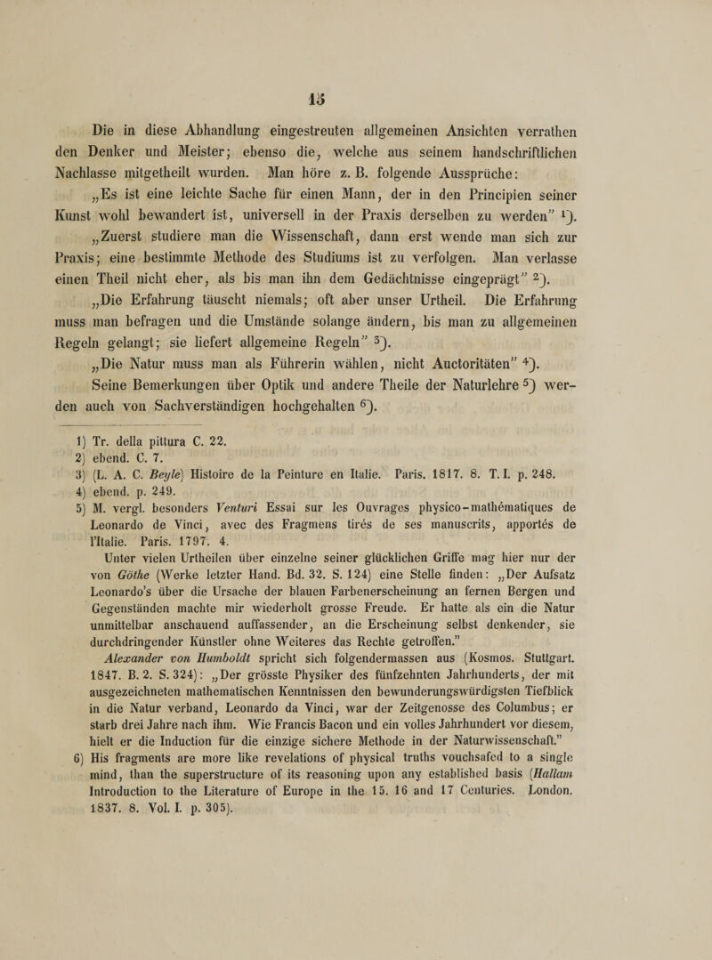 Die in diese Abhandlung eingestreuten allgemeinen Ansichten verrathen den Denker und Meister; ebenso die, welche aus seinem handschriftlichen Nachlasse mitgetheilt wurden. Man höre z. B. folgende Aussprüche: „Es ist eine leichte Sache für einen Mann, der in den Principien seiner Kunst wohl bewandert ist, universell in der Praxis derselben zu werden” lJ. „Zuerst studiere man die Wissenschaft, dann erst wende man sich zur Praxis; eine bestimmte Methode des Studiums ist zu verfolgen. Man verlasse einen Theil nicht eher, als bis man ihn dem Gedächtnisse eingeprägt” 2). „Die Erfahrung täuscht niemals; oft aber unser Urtheil. Die Erfahrung muss man befragen und die Umstände solange ändern, bis man zu allgemeinen Regeln gelangt; sie liefert allgemeine Regeln” 3}. „Die Natur muss man als Führerin wählen, nicht Auctoritäten” 4). Seine Bemerkungen über Optik und andere Theile der Naturlehre 5) wer¬ den auch von Sachverständigen hochgehalten 6). 1) Tr. della pittura C. 22. 2) ebend. 0. 7. 3) (L. A. C. Beijle) Histoire de la Peinture en Italie. Paris. 1817. 8. T. I. p. 248. 4) ebend. p. 249. 5) M. vergl. besonders Venturi Essai sur les Ouvrages physico-mathematiques de Leonardo de Vinci, avec des Fragmens tires de ses manuscrits, apportes de l’Italie. Paris. 1797. 4. Unter vielen Urtheilen über einzelne seiner glücklichen Griffe mag hier nur der von Göthe (Werke letzter Hand. Bd. 32. S. 124) eine Stelle finden: „Der Aufsatz Leonardo’s über die Ursache der blauen Farbenerscheinung an fernen Bergen und Gegenständen machte mir wiederholt grosse Freude. Er hatte als ein die Natur unmittelbar anschauend auffassender, an die Erscheinung selbst denkender, sie durchdringender Künstler ohne Weiteres das Rechte getrofFen.” Alexander von Humboldt spricht sich folgendermassen aus (Kosmos. Stuttgart. 1847. B. 2. S. 324): „Der grösste Physiker des fünfzehnten Jahrhunderts, der mit ausgezeichneten mathematischen Kenntnissen den bewunderungswürdigsten Tiefblick in die Natur verband, Leonardo da Vinci, war der Zeitgenosse des Columbus; er starb drei Jahre nach ihm. Wie Francis Bacon und ein volles Jahrhundert vor diesem, hielt er die Induction für die einzige sichere Methode in der Naturwissenschaft.” 6) His fragments are more like revelations of physical truths vouchsafed to a single mind, than the superstructure of its reasoning upon any established basis [Hallarn Introduction to the Literature of Europe in the 15. 16 and 17 Centuries. London. 1837. 8. Vol. I. p. 305).