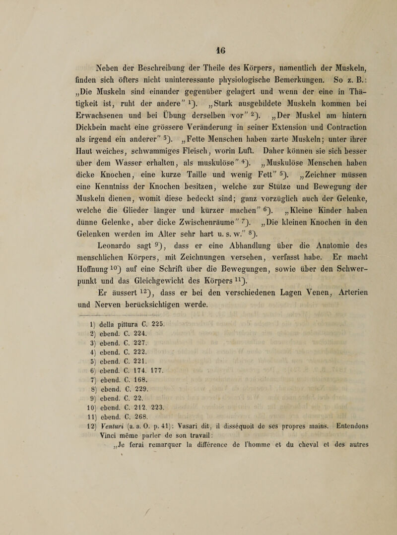 Neben der Beschreibung der Theile des Körpers, namentlich der Muskeln, finden sich öfters nicht uninteressante physiologische Bemerkungen. So z. B.: „Die Muskeln sind einander gegenüber gelagert und wenn der eine in Thä- tigkeit ist, ruht der andere” *). „Stark ausgebildete Muskeln kommen bei Erwachsenen und bei Übung derselben vor” 1 2). „Der Muskel am hintern Dickbein macht eine grössere Veränderung in seiner Extension und Contraction als irgend ein anderer” 3). „Fette Menschen haben zarte Muskeln; unter ihrer Haut weiches, schwammiges Fleisch, worin Luft. Daher können sie sich besser über dem Wasser erhalten, als muskulöse” 4). „Muskulöse Menschen haben dicke Knochen, eine kurze Taille und wenig Fett” 5). „Zeichner müssen eine Kenntniss der Knochen besitzen, welche zur Stütze und Bewegung der Muskeln dienen, womit diese bedeckt sind; ganz vorzüglich auch der Gelenke, welche die Glieder länger und kürzer machen” 6). „Kleine Kinder haben dünne Gelenke, aber dicke Zwischenräume” 7). „Die kleinen Knochen in den Gelenken werden im Alter sehr hart u. s. w.” 8). Leonardo sagt 9), dass er eine Abhandlung über die Anatomie des menschlichen Körpers, mit Zeichnungen versehen, verfasst habe. Er macht Hoffnung10 11) auf eine Schrift über die Bewegungen, sowie über den Schwer¬ punkt und das Gleichgewicht des Körpers n). Er äussert 12), dass er bei den verschiedenen Lagen Venen, Arterien und Nerven berücksichtigen werde. 1) della pittura C. 225. 2) ebend. C. 224. 3) ebend. C. 227. 4) ebend. C. 222. 5) ebend. C. 221. 6) ebend. C. 174. 177. 7) ebend. C. 168. 8) ebend. C. 229. 9) ebend. C. 22. 10) ebend. C. 212. 223. 11) ebend. C. 268. 12) Venturi (a. a. 0. p. 41): Yasari dit, il dissequoit de ses propres mains. Entendons Vinci merae parier de son travail: „Je ferai remarquer la diflerence de l’homme et du cheval et des autres /