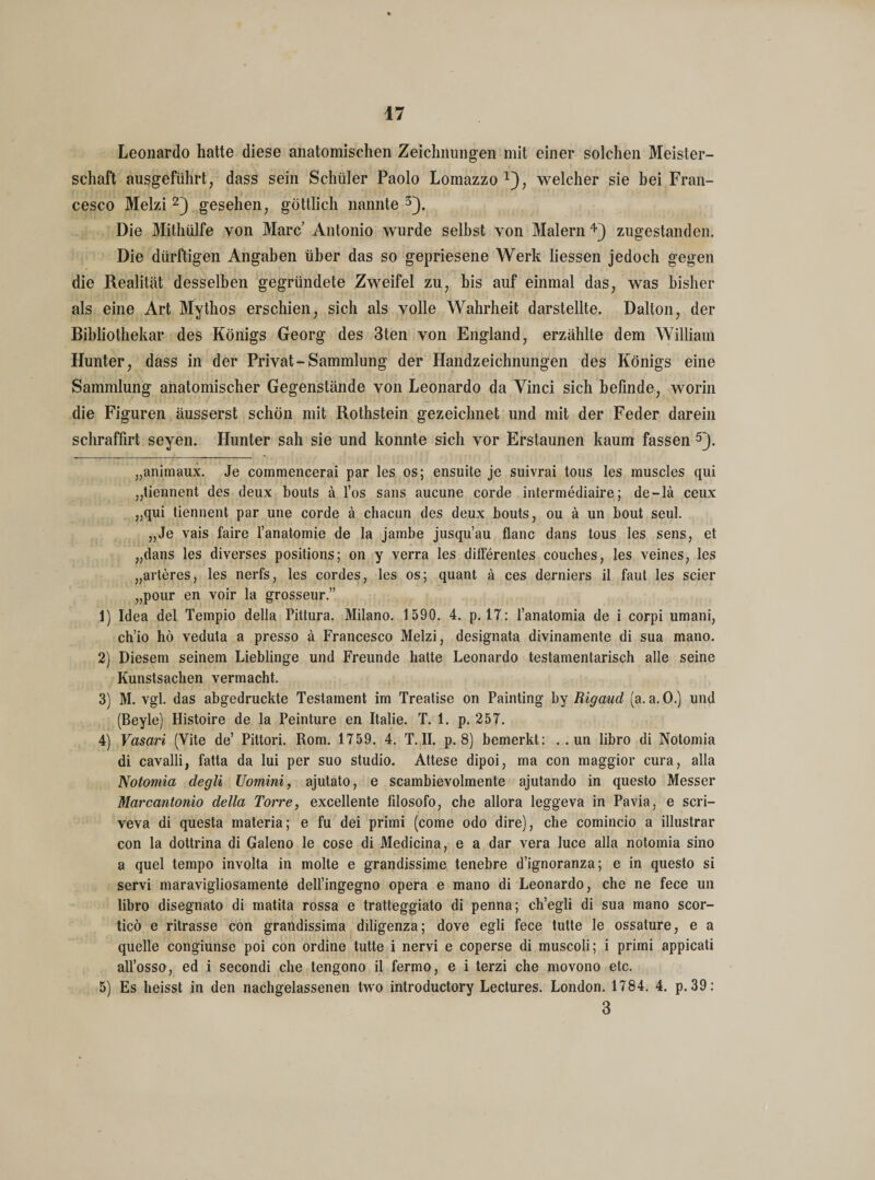 Leonardo hatte diese anatomischen Zeichnungen mit einer solchen Meister¬ schaft ausgeführt, dass sein Schüler Paolo Lomazzo *), welcher sie bei Fran¬ cesco Melzi 2) gesehen, göttlich nannte 3}. Die Mithülfe von Marc Antonio wurde selbst von Malern 4) zugestanden. Die dürftigen Angaben über das so gepriesene Werk Hessen jedoch gegen die Realität desselben gegründete Zweifel zu, bis auf einmal das, was bisher als eine Art Mythos erschien, sich als volle Wahrheit darstellte. Dalton, der Bibliothekar des Königs Georg des 3ten von England, erzählte dem William Hunter, dass in der Privat-Sammlung der Handzeichnungen des Königs eine Sammlung anatomischer Gegenstände von Leonardo da Vinci sich befinde, worin die Figuren äusserst schön mit Rothstein gezeichnet und mit der Feder darein schraffirt seyen. Hunter sah sie und konnte sich vor Erstaunen kaum fassen 5). „animaux. Je commencerai par les os; ensuite je suivrai tous les muscles qui „tiennent des deux bouts ä l’os sans aucune corde intermediaire; de-lä ceux „qui tiennent par une corde ä chacun des deux bouts, ou ä un bout seul. „Je vais faire l’anatomie de la jambe jusqu’au flanc dans tous les sens, et „dans les diverses positions; on y verra les differentes couches, les veines, les „arteres, les nerfs, les cordes, les os; quant ä ces derniers il faut les scier „pour en voir la grosseur.” 1) Idea del Tempio della Pittura. Milano. 1590. 4. p. 17: l’anatomia de i corpi umani, ch’io hö veduta a presso ä Francesco Melzi, designata divinamente di sua mano. 2) Diesem seinem Lieblinge und Freunde hatte Leonardo testamentarisch alle seine Kunstsachen vermacht. 3) M. vgl. das abgedruckte Testament im Treatise on Painting by Rigaud (a. a.O.) und (Beyle) Histoire de la Peinture en Italie. T. 1. p. 257. 4) Vasari (Vite de’ Pittori. Rom. 1759. 4. T. II. p. 8) bemerkt: .. un libro di Notomia di cavalli, fatta da lui per suo Studio. Attese dipoi, ma con maggior cura, alla Notomia degli Uomini, ajutato, e scambievolmente ajutando in questo Messer Marcantonio della Torre, excellente filosofo, che allora leggeva in Pavia, e scri- veva di questa materia; e fu dei primi (come odo dire), che comincio a illustrar con la dottrina di Galeno le cose di Medicina, e a dar vera luce alla notomia sino a quel tempo involta in molte e grandissime tenebre d’ignoranza; e in questo si servi maravigliosamente dell’ingegno opera e mano di Leonardo, che ne fece un libro disegnato di matita rossa e tratteggiato di penna; ch’egli di sua mano scor- ticö e ritrasse con grandissima diligenza; dove egli fece tutte le ossature, e a quelle congiunse poi con ordine tutte i nervi e coperse di muscoli; i primi appicati all’osso, ed i secondi che tengono il fermo, e i terzi che movono etc. 5) Es heisst in den nachgelassenen two introductory Lectures. London. 1784. 4. p.39: 3