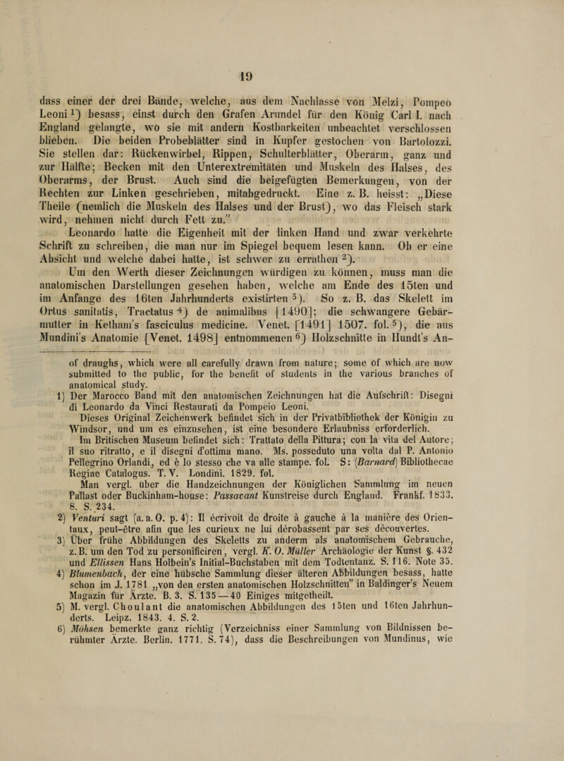 dass einer der drei Bände, welche, aus dem Nachlasse von Melzi, Pompeo Leoni* 1} besass, einst durch den Grafen Arundel für den König Carl I. nach England gelangte, wo sie mit andern Kostbarkeiten unbeachtet verschlossen blieben. Die beiden Probeblätter sind in Kupfer gestochen von Bartolozzi. Sie stellen dar: Rückenwirbel, Rippen, Schulterblätter, Oberarm, ganz und zur Hälfte; Becken mit den Ünterextremitäten und Muskeln des Halses, des Oberarms, der Brust. Auch sind die beigefügten Bemerkungen, von der Rechten zur Linken geschrieben, mitabgedruckt. Eine z. B. heisst: „Diese Theile (nemlich die Muskeln des Halses und der Brust}, wo das Fleisch stark wird, nehmen nicht durch Fett zu. Leonardo hatte die Eigenheit mit der linken Hand und zwar verkehrte Schrift zu schreiben, die man nur im Spiegel bequem lesen kann. Ob er eine Absicht und welche dabei hatte, ist schwer zu errathen 2}. Um den Werth dieser Zeichnungen würdigen zu können, muss man die anatomischen Darstellungen gesehen haben, welche am Ende des 15ten und im Anfänge des löten Jahrhunderts existirten 3). So z. B. das Skelett im Ortus sanitatis, Tractatus 4} de animalibus [1490]; die schwangere Gebär¬ mutter in Ketham’s fasciculus medicine. Venet. [1491] 1507. fol. 5}, die aus Mundini’s Anatomie [Venet. 1498] entnommenen6} Holzschnitte in Ilundt’s An- of draughs, which vvere all carefully drawn from nature; some of which are now submitted to the public, for the benefit of students in the various branches of anatomical study. 1) Der Marocco Band mit den anatomischen Zeichnungen hat die Aufschrift: Disegni di Leonardo da Vinci Restaurati da Pompeio Leoni. Dieses Original Zeichenwerk befindet sich in der Privatbibliothek der Königin zu Windsor, und um es einzusehen, ist eine besondere Erlaubniss erforderlich. Im Britischen Museum befindet sich: Trattato della Pittura; con la vita del Autore; il suo ritratto, e il disegni d’ottima mano. Ms. posseduto una volta dal P. Antonio Pellegrino Orlandi, ed e lo stesso che va alle Stampe, fol. S: [Barnard) Bibliothecae Regiae Catalogus. T. V. Londini. 1829. fol. Man vergl. über die Handzeichnungen der Königlichen Sammlung im neuen Pallast oder Buckinham-house: Passavant Kunstreise durch England. Frankf. 1833. 8. S. 234. 2) Venturi sagt (a. a. 0. p. 4): Il ecrivoit de droite ä gauche ä la maniere des Orien- taux, peut-etre afin que les curieux ne lui derobassent par ses decouvertes. 3) Über frühe Abbildungen des Skeletts zu anderm als anatomischem Gebrauche, z.B. um den Tod zu personificiren, vergl. K. 0. Müller Archäologie der Kunst §. 432 und Ellissen Hans Holbein’s Initial-Buchstaben mit dem Todlentanz. S. 116. Note 33. 4) Blumenbach, der eine hübsche Sammlung dieser älteren Abbildungen besass, hatte schon im J. 1781 „von den ersten anatomischen Holzschnitten” in Baldinger’s Neuem Magazin für Ärzte. B. 3. S. 135 — 40 Einiges mitgetheilt. 5) M. vergl. Choulant die anatomischen Abbildungen des l5ten und löten Jahrhun¬ derts. Leipz. 1843. 4. S. 2. 6) Möhsen bemerkte ganz richtig (Verzeichniss einer Sammlung von Bildnissen be¬ rühmter Ärzte. Berlin. 1771. S. 74), dass die Beschreibungen von Mundinus, wie