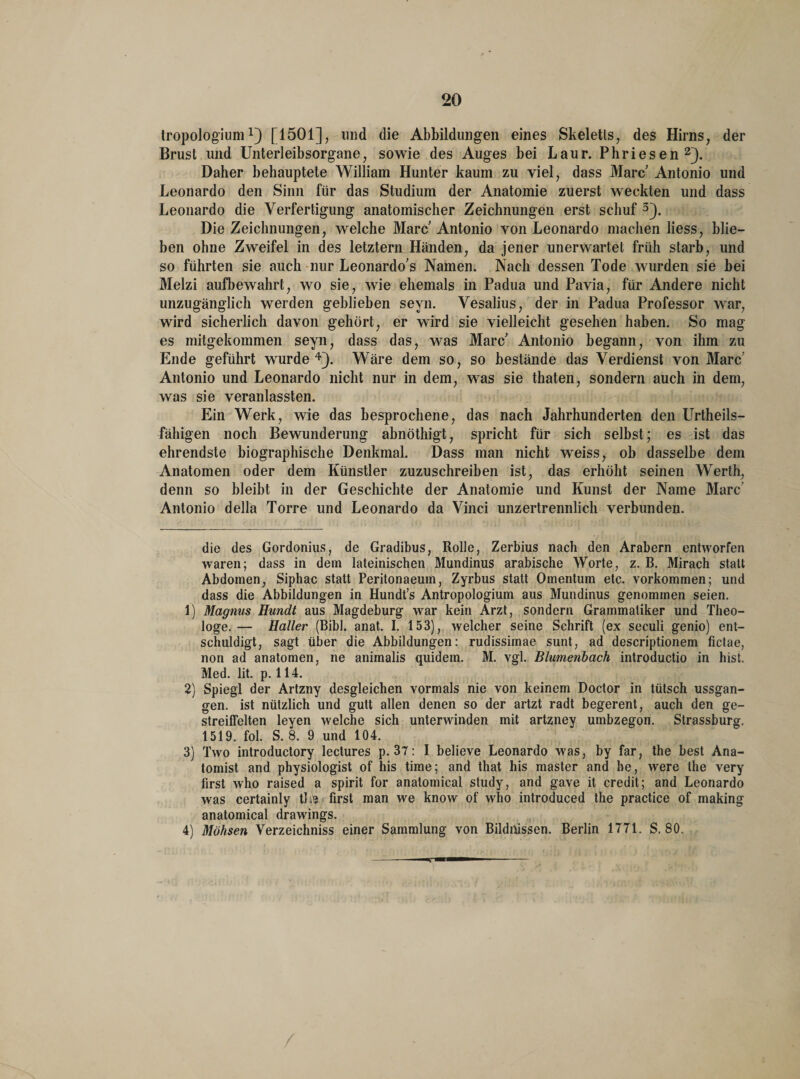 tropologium *) [1501], und die Abbildungen eines Skeletts, des Hirns, der Brust und Unterleibsorgane, sowie des Auges bei Laur. Phriesen* 1 2). Daher behauptete William Hunter kaum zu viel, dass Marc Antonio und Leonardo den Sinn für das Studium der Anatomie zuerst weckten und dass Leonardo die Verfertigung anatomischer Zeichnungen erst schuf 3). Die Zeichnungen, welche Marc Antonio von Leonardo machen liess, blie¬ ben ohne Zweifel in des letztem Händen, da jener unerwartet früh starb, und so führten sie auch nur Leonardo's Namen. Nach dessen Tode wurden sie bei Melzi aufbewahrt, wo sie, wie ehemals in Padua und Pavia, für Andere nicht unzugänglich werden geblieben seyn. Vesalius, der in Padua Professor war, wird sicherlich davon gehört, er wird sie vielleicht gesehen haben. So mag es mitgekommen seyn, dass das, was Marc' Antonio begann, von ihm zu Ende geführt wurde4). Wäre dem so, so bestände das Verdienst von Marc Antonio und Leonardo nicht nur in dem, was sie thaten, sondern auch in dem, was sie veranlassten. Ein Werk, wie das besprochene, das nach Jahrhunderten den Urteils¬ fähigen noch Bewunderung abnöthigt, spricht für sich selbst; es ist das ehrendste biographische Denkmal. Dass man nicht wreiss, ob dasselbe dem Anatomen oder dem Künstler zuzuschreiben ist, das erhöht seinen Werth, denn so bleibt in der Geschichte der Anatomie und Kunst der Name Marc’ Antonio della Torre und Leonardo da Vinci unzertrennlich verbunden. die des Gordonius, de Gradibus, Rolle, Zerbius nach den Arabern entworfen waren; dass in dem lateinischen Mundinus arabische Worte, z. B. Mirach statt Abdomen, Siphac statt Peritonaeum, Zyrbus statt Omentum etc. Vorkommen; und dass die Abbildungen in Hundt’s Antropologium aus Mundinus genommen seien. 1) Magnus Hundt aus Magdeburg war kein Arzt, sondern Grammatiker und Theo¬ loge. — Haller (Bibi. anat. I. 153), welcher seine Schrift (ex seculi genio) ent¬ schuldigt, sagt über die Abbildungen: rudissimae sunt, ad descriptionem fictae, non ad anatomen, ne animalis quidem. M. vgl. Blumenbach introductio in hist. Med. lit. p. 114. 2} Spiegl der Artzny desgleichen vormals nie von keinem Doctor in tütsch ussgan- gen. ist nützlich und gutt allen denen so der artzt radt begerent, auch den ge- streiffelten leyen welche sich unterwinden mit artzney uinbzegon. Strassburg. 1519. fol. S. 8. 9 und 104. 3) Two introductory lectures p. 37: I believe Leonardo was, by far, the best Ana¬ tomist and physiologist of his time; and that his master and he, were the very first who raised a spirit for anatomical study, and gave it credit; and Leonardo was certainly tl.e first man we know of who introduced the practice of making anatomical drawings. 4) Möhsen Verzeichniss einer Sammlung von Bildnissen. Berlin 1771. S. 80. /