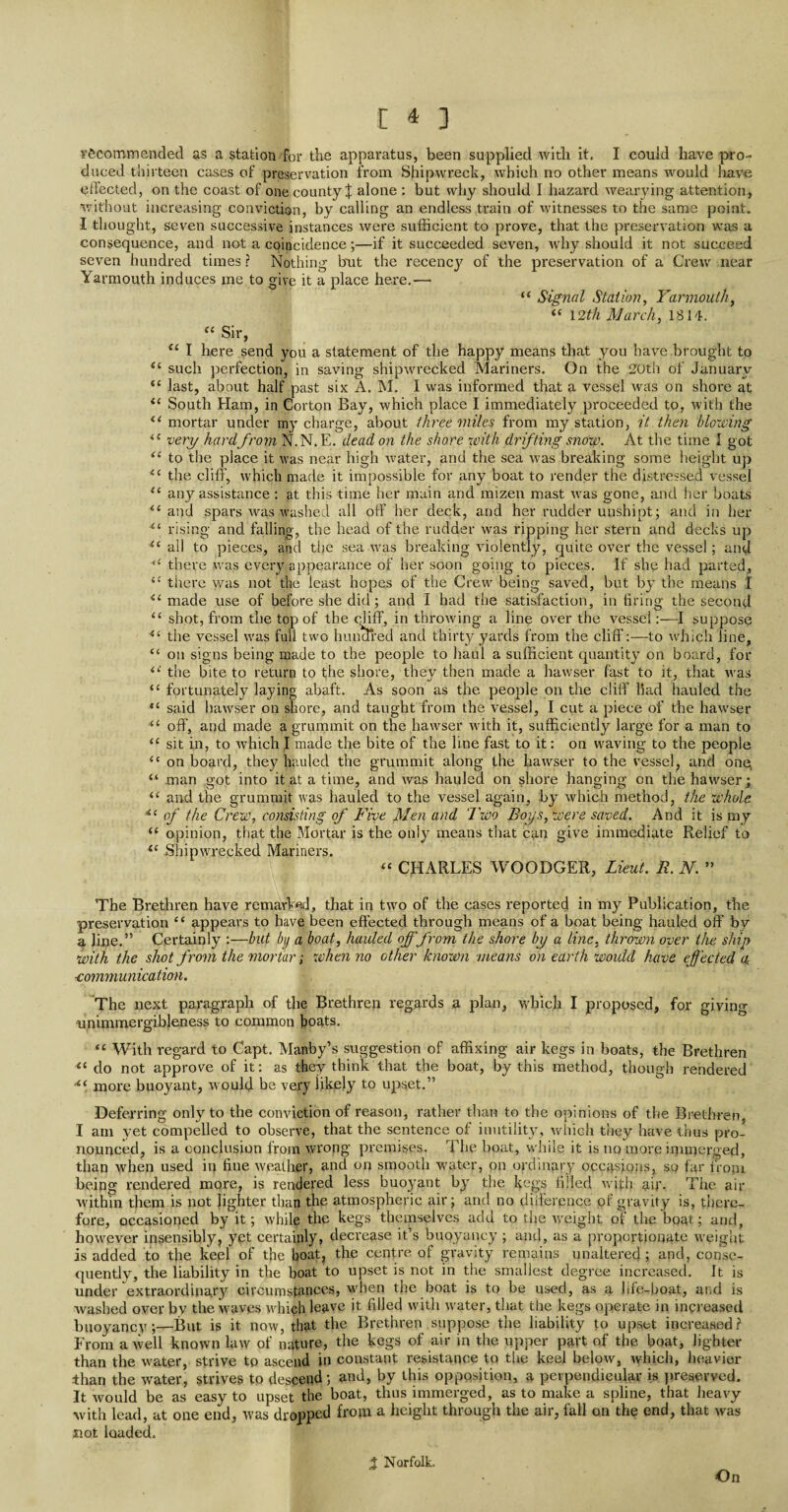 recommended as a station for the apparatus, been supplied with it, I could have pro¬ duced thirteen cases of preservation from Shipwreck, which no other means would have effected, on the coast of one county X alone : but why should I hazard wearying attention, without increasing conviction, by calling an endless train of witnesses to the same point. I thought, seven successive instances were sufficient to prove, that the preservation was a consequence, and not a coincidence;—if it succeeded seven, why should it not succeed seven hundred times ? Nothing but the recencj7 of the preservation of a Crew near Yarmouth induces me to give it a place here,— “ Signal Station, Yarmouth, “ 12th March, 1814, “ Sir, u I here send you a statement of the happy means that you have brought to tl such perfection, in saving shipwrecked Mariners, On the 20th of January “ last, about half past six A. M. I was informed that a vessel was on shore at t( South Ham, in Gorton Bay, which place I immediately proceeded to, with the ii mortar under my charge, about three miles from my station, it then blowing “ very hardfrom N.N. E. dead on the shore with drifting snow. At the time I got 4i to the place it was near high water, and the sea was breaking some height up 4C the cliff, which made it impossible for any boat to render the distressed vessel <c any assistance : at this time her main and mizen mast was gone, and her boats {< and spars was washed all oft' her deck, and her rudder uushipt; and in her “ rising and falling, the head of the rudder was ripping her stern and decks up t( all to pieces, and the sea was breaking violently, quite over the vessel; and <£ there was every appearance of her soon going to pieces. If she had parted, {C there was not the least hopes of the Crew being saved, but by the means I il made use of before she did; and I had the satisfaction, in firing the second “ shot, from the top of the cliff, in throwing a line over the vessel:—I suppose 4( the vessel was full two hun tired and thirty yards from the cliff:—to which line, “ on signs being made to the people to haul a sufficient quantity on board, for the bite to return to the shore, they then made a hawser fast to it, that was “ fortunately laying abaft. As soon as the people on the cliff bad hauled the tc said hawser on shore, and taught from the vessel, I cut a piece of the hawser <£ off', and made a grummit on the hawser with it, sufficiently large for a man to “ sit in, to which I made the bite of the line fast to it: on waving to the people “ on board, they hauled the grummit along the hawser to the vessel, and onq “ man got into it at a time, and was hauled on shore hanging on the hawser; <£ and the grummit was hauled to the vessel again, by which method, the whole 4i of the Crew, consisting of Five Men and Two Boys, were saved. And it is my “ opinion, that the Mortar is the only means that can give immediate Relief to <c Shipwrecked Mariners. “ CHARLES WOODGER, Lieut. JR. N. ” The Brethren have remarked, that in two of the eases reported in my Publication, the preservation “ appears to have been effected through means of a boat being hauled oft’ by a line.” Certainly :—but by a boat, hauled off from the shore by a line, thrown over the ship with the shot from the mortar; when no other known means on earth would have effected a. ■communication. The next paragraph of the Brethren regards a plan, which I proposed, for giving unimmergibleness to common boats. <c With regard to Capt. Manby’s suggestion of affixing air kegs in boats, the Brethren il do not approve of it: as they think that the boat, by this method, though rendered more buoyant, would be very likely to upset.” Deferring only to the conviction of reason, rather than to the opinions of the Brethren. I am yet compelled to observe, that the sentence of inutility, which they have thus pro¬ nounced, is a conclusion from wrong premises. The boat, while it is no more innrjerged, than when used in fine weather, and on smooth water, on ordinary occasions, so far from being rendered more, is rendered less buoyant by the kegs filled with air. The air within them is not lighter than the atmospheric air; and no difference of gravity is, there¬ fore, occasioned by it; while the kegs themselves add to the weight of the boat; and, however insensibly, yet certainly, decrease it’s buoyancy ; and, as a proportionate weight is added to the keel of the boat, the centre of gravity remains unaltered; and, conse¬ quently, the liability in the boat to upset is not in the smallest degree increased. It is under extraordinary circumstances, when the boat is to be used, as a life-boat, and is washed over by the waves which leave it filled with water, that the kegs operate in increased buoyancy;—But is it now, that the Brethren suppose the liability to upset increased? From a well known law of nature, the kegs of air in the upper part of the boat, lighter than the water, strive tp ascend in constant resistance to the keel below, which, heavier than the water, strives to descend; and, by this opposition, a perpendicular is preserved. It would be as easy to upset the boat, thus immerged, as to make a spline, that heavy with lead, at one end, was dropped from a height through the air, fall on the end, that was siot loaded. % Norfolk. On
