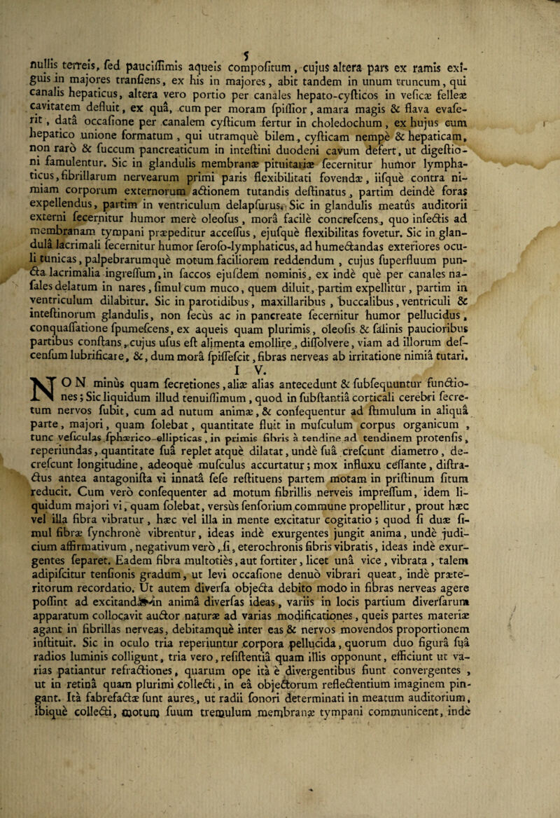 flullis terreis, fed pauciffimis aqueis compofitum, cujus altera pars ex ramis exi¬ guis m majores tranfiens, ex his in majores, abit tandem in unum truncum, qui canalis hepaticus, altera vero portio per canales hepato-cyfticos in veficae felleae cavitatem defluit, ex qua, cum per moram fpiilior, amara magis & flava evafe- nt, data occafione per canalem cyfticum fertur in choledochum, ex hujus eum hepatico unione formatum , qui utramque bilem, cyfticam nempe & hepaticam, non raro & fuccum pancreaticum in inteftini duodeni cavum defert, ut digeftio- ni famulentur. Sic in glandulis membranae pituitariae fecernitur humor lympha¬ ticus, fibrillarum nervearum primi paris flexibilitati fovendae, iifque contra ni¬ miam corporum externorum adionem tutandis deftinatus, partim deinde foras expellendus, partim in ventriculum delapfurus. Sic in glandulis meatus auditorii externi fecernitur humor mere oleofus, mora facile concrefcens., quo infedis ad membranam tympani praepeditur accefliis, ejufque flexibilitas fovetur. Sic in glan¬ dula lacrimali fecernitur humor ferofo-lymphaticus, ad humedandas exteriores ocu¬ li tunicas, palpebrarumque motum faciliorem reddendum , cujus fuperfluum pun- &a lacrimalia ingreffum,in faccos ejufdem nominis, ex inde que per canales na- falesdelatum in nares, fimul cum muco, quem diluit, partim expellitur, partim in ventriculum dilabitur. Sic in parotidibus, maxillaribus , buccalibus, ventriculi 8c inteftinorum glandulis, non fecus ac in pancreate fecernitur humor pellucidus, conqualfatione fpumefcens, ex aqueis quam plurimis, oleofis & falinis paucioribus partibus conflanscujus ufus eft alimenta emollire , difjolvere, viam ad illorum def- cenfum lubrificare, &, dum mora fpiflefcit, fibras nerveas ab irritatione nimia tutari. I V. NO N minus quam fecretiones, aliae alias antecedunt & fubfequuntur fundio- nes; Sic liquidum illud tenuiflimum, quod in fubftantia corticali cerebri fecre- tum nervos fubit, cum ad nutum animae, & confequentur ad ftimulum in aliqua parte, majori, quam folebat, quantitate fluit in mufculum corpus organicum , tunc veficulas fphasrico-ellipticas , in primis fibris a tendine ad tendinem protenfis , reperiundas, quantitate fua replet atque dilatat, unde fua crefcunt diametro , de- crefcunt longitudine, adeoque mufculus accurtatur; mox influxu ceflante, diftra- dus antea antagonifta vi innata fefe reftituens partem motam in priftinum fitum reducit. Cum vero confequenter ad motum fibrillis nerveis impreflum, idem li¬ quidum majori vi, quam folebat, versusfenforium,commune propellitur, prout haec vel illa fibra vibratur, haec vel illa in mente excitatur cogitatio; quod fi duae fi¬ mul fibrae fynchrone vibrentur, ideas inde exurgentes jungit anima, unde judi¬ cium affirmativum, negativum vero ,.fi, eterochronis fibris vibratis, ideas inde exur¬ gentes feparet. Eadem fibra multoties, aut fortiter, licet una vice, vibrata , talem adipifcitur tenfionis gradum, ut levi occafione denuo vibrari queat, inde praete- ritorum recordatio. Ut autem diverfa objeda debito modo in fibras nerveas agere poffint ad excitandam anima diverfas ideas, variis in locis partium diverfarur» apparatum collocavit audor naturae ad varias modificationes, queis partes materiae agant in fibrillas nerveas, debitamque inter eas & nervos movendos proportionem inftituit. Sic in oculo tria reperiuntur corpora pellucida, quorum duo figura fua radios luminis colligunt, tria vero,refiftentia quam illis opponunt, efficiunt ut va¬ rias patiantur refradiones, quarum ope ita e divergentibus fiunt convergentes , ut in retina quam plurimi Colledi, in ea objedorum refledentium imaginem pin¬ gant. Ita fabrefadae funt aures,, ut radii fonori determinati in meatum auditorium,