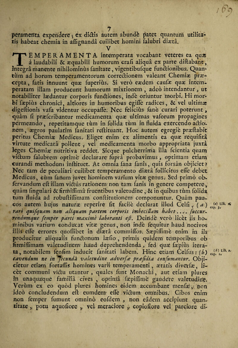 J>erameffta expendere •, ex didis autem abundfc patet quantum utilita¬ tis habeat chemia in aflignanda cuilibet homini ialubri diaeta. V TEMPERAMENTA intemperata vocabant veteres ea qu& a laudabili & aequabili humorum crad aliqua ex parte didabant, Integra manente nihilominus fanicate, vigentibufque fundionibus. Qtian- tiim ad horum temperamentorum corredionem valeant Chemiae pne^ cepta, fatis innuunt qux fuperius. Si vero eaedem caufe quae intem¬ peratam illam producunt humorum mixtionem , adeo intendantur , ut notabiliter laedantur corporis fundiones, inde oriuntur morbi. Hi mor¬ bi fepius chronici, altiores in humoribus egide radices, & vel ultimae digedionis vafa videntur occupafle. Nec felicius fane curari poterunt , quam d praefcribantur medicamenta quas ultimas vaforum propagines permeando1, repetitamque tum in folida tum in fluida exercendo adio^ nem, aegros paulatim fanitati redituant. Hoc autem egregie praedabit peritus Chemiae Medicus. Eliget enim ex alimentis ea quae requiflta virtute medicata* pollent vel medicamenta morbo appropriata juxta leges Chemiae nutritiva reddet. Sicque pulcherrima illa feientia quam viduro falubrem optime declarare fopra probavimus , optimam etiam curandi methodum inftituet. At omnia fana fanis, quis forsan objiciet? Nec tam de peculiari cuilibet temperamento diaeta follicitus ede debet Medicus, cum fanum juvet hominem varium vita? genus. Sed primo ob- fervandum edrllam vidus rationem non tam fanis in genere competere, quam lingulari & hrmiffima fruentibus valetudine , in quibus tum folida tum duida ad robudiflimam conditutionem componuntur. Quam pauu eos autem hujus naturae reperire dt facile declarat illud Celd (a ) caJ)‘l)3Lib- * raro quifiquam non aliquam partem corporis imbecillam habet.... fuccnr- rendumque femper parti maxime laboranti e fi. Deinde vero licet iis ho¬ minibus varium conducat vitae genus, non inde fequitur haud nocivos illis ede errores quodibet in di^ta commi dos. Saepidime enim in iis producitur aliqualis fundonum laedo , primis quidem temporibus ob drmildmam valetudinem haud deprehendenda, fed quae faepiirs itera¬ ta, notabilem fenfim inducit fanitati labem. Hinc etiam Celfusr (^) capfu1^* cavendum ne in fecunda valetudine adverfia pra fidi a confumantur. Obji¬ cietur etiam fortaflis homines varii temperamenti, aetatis divcrfae, li¬ cet communi vidu utantur , quales funt Monachi, aut etiam plures in unaquaque familia cives , optinla faepilnmc gaudere valetudine. Verum ex eo quod plures homines eidem accumbant menfae ,; non ideo concludendum ed eumdenv ede vicium omnibus. Cibos enim non femper fumunt omnino eofdem , non eadem accipiunt quan¬ titate y potu aquodore y vel. meraciore copiodore vel parciore di-