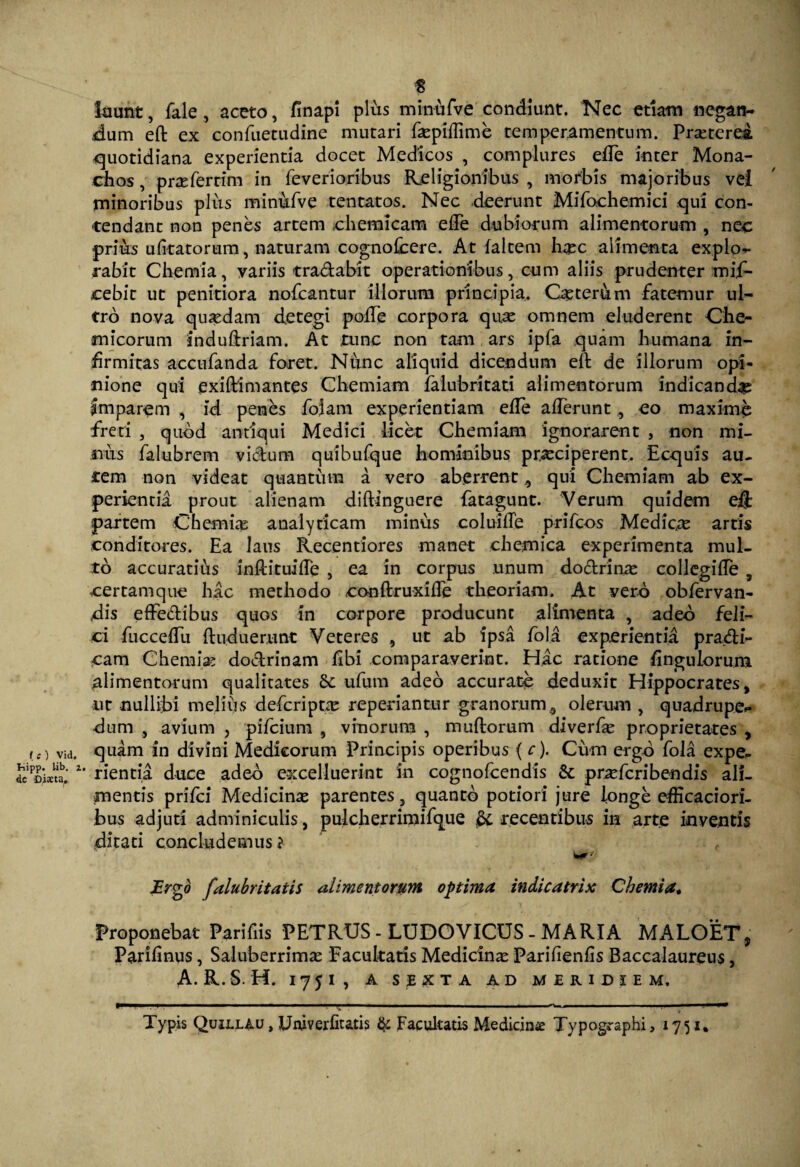 8 luunt, fale, aceto, finapi plus minufve condiunt. Nec etiam negan¬ dum eft ex confuetudine mutari faspiffime temperamentum. Praeterea quotidiana experientia docet Medicos , complures eife inter Mona¬ chos , praeferrim in feverioribus Religionibus , morbis majoribus ve! minoribus plus minufve tentatos. Nec deerunt Mifochemici qui con¬ tendant non penes artem chemicam ede dubiorum alimentorum , nec prius ufitatorum, naturam cognolcere. At faltem ha?c alimenta expio- rabit Chemia, variis tra&abit operationibus, cum aliis prudenter mif- cebit ut penitiora nofcantur illorum principia. Octer&m fatemur ul¬ tro nova quasdam detegi polTe corpora qua? omnem eluderent Che- micorum induftriam. At tunc non tam ars ipfa quam humana in- hrmitas accufanda foret. Nunc aliquid dicendum eft de illorum opi¬ nione qui exiftimantes Chemiam falubritati alimentorum indicanda? Imparem , id penbs folam experientiam ede aderunt, eo maxime freti , quod antiqui Medici licet Chemiam ignorarent , non mi¬ nus falubrem victum quibufque hominibus praeciperent. Ecquis au¬ tem non videat quantum a vero aberrent qui Chemiam ab ex¬ perientia prout alienam diftinguere fatagunt. Verum quidem eft partem Chemia? analyticam minus coluide prifcos Medica artis conditores. Ea laus Recenriores manet chemica experimenta mul¬ to accuratihs inftituide , ea in corpus unum dodtrina? collegide , certamque hac methodo conftruxide theoriam. At vero obfervan- dis effedibus quos in corpore producunt alimenta , adeo feli¬ ci fuccedu ftuduerimt Veteres , ut ab ipsa fola experientia prafti- cam Chemia? doctrinam libi comparaverint. Hac ratione Angulorum alimentorum qualitates & ufum adeo accurato deduxit Hippocrates, nr nullibi melius defcripta? repedantur granorum9 olerum , quadrupe¬ dum , avium , pifcium , vinorum , multorum diverfa? proprietates , ,.) via. quam in divini Medicorum Principis operibus (c). Cum ergo fola expe- dccim.' nentia duce adeo excelluerint in cognofcendis p ra? feri ben dis ali¬ mentis prifei Medicina parentes, quanto potiori jure longe edicaciori- bus adjuti adminiculis, pulcherrimifque & recentibus in arte inventis ditati concludemus i JErgd falubritatis alimentorum optima indic atri x Chemia* Proponebat Parifiis PETRUS - LUDOVICUS - MARIA MALGET, Parilinus, Saluberrima Facultatis Medicina? Parifienfis Baccalaureus, A. R.S. H. I75I, A SEXTA AD MERIDIEM. P———— 1 ■ 1 ■■ ■■ I ■ I ■■ ■ .11 I. . l. I ■■■ I OW*.. ■■ I ■■ ■ ■■■■— Typis QuiLLiu, Univerfitatis & Facultatis Medicin# Typographi, 1751,