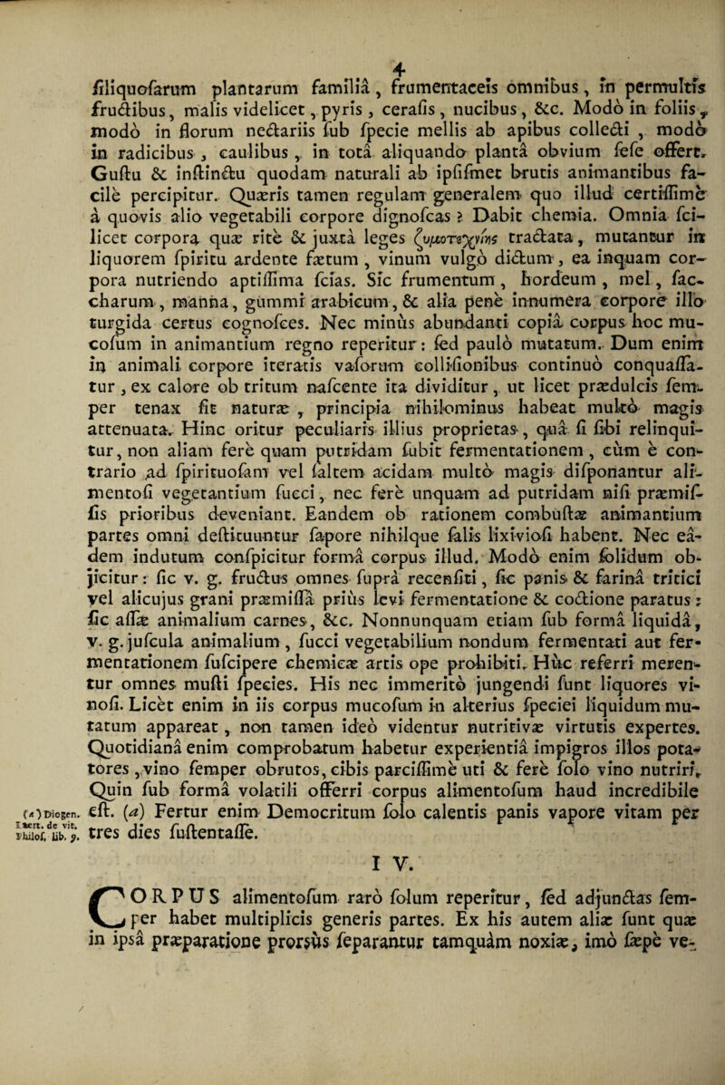 {<0 Diogtn. I*ert. de vit. 1'hilof, lib. $. filiquofarum plantarum familia, frumentaceis omnibus, m permultis frudibus, malis videlicet, pyris , cerafis, nucibus, &c. Modo in. foliisy modo in florum nedariis fub fpecie mellis ab apibus colledi , moda in radicibus , caulibus , in tota aliquando planta obvium fefe offerte Guftu &: inffindu quodam naturali ab ipfifmet brutis animantibus fa¬ cile percipitur. Quaeris tamen regulam generalem quo illud certiflime a quovis alio vegetabili corpore dignofcas > Dabit chemia. Omnia fci- licet corpora qux rite &, juxta leges (viMTtyms tradata, mutantur in liquorem fpiricu ardente fletum , vinum vulgo didum, ea inquam cor¬ pora nutriendo aptifflma fcias. Sic frumentum , hordeum , mei, fac- charum , manna, gummi arabieum, & alia pene innumera corpore illo turgida certus cognofees. Nec minus abundanti copia corpus hoc mu- cofum in animantium regno reperitur: fed paulo mutatum. Dum enim in animali corpore iteratis vaforum eollifionibus continuo conquafla- tur j ex calore ob tritum nafcente ita dividitur, ut licet praedulcis ferra, per tenax fit natura , principia nihilominus habeat mukb magis attenuata. Hinc oritur peculiaris illius proprietas-, qua fi fibi relinqui¬ tur, non aliam fere quam putridam fubit feirnentationem , cum e con- trario ad fpirituofam vel faltem acidam multo magis difponantur ali- mentofi vegetantium fueci, nec fere unquam ad putridam nifi praemifl fis prioribus deveniant. Eandem ob rationem combuftae animantium partes omni deftkuuntur fapore nihilque falis lixiviofi habent. Nec ea¬ dem indutum confpicitur forma corpus illud. Modo enim folidum ob¬ jicitur : fic v. g. frudus omnes fupra recenfiti, fic panis & farina tritici yel aiicujus grani prxmifla prius levi fermentatione &. codione paratusi fic aflx animalium carnes, &c. Nonnunquam etiam fub forma liquida, v. g. jufcula animalium , fucci vegetabilium nondum fermentati aut fer- mentationem fufcipere chemieae artis ope prohibiti. Hirc referri meren¬ tur omnes mufti fpecies. His nec immerito jungendi funt liquores vi- nofi. Licet enim in iis corpus mucofum in alterius fpeciei liquidum mu¬ tatum appareat, non tamen ideo videntur nutritivae virtutis expertes. Quotidiana enim comprobatum habetur experientia impigros illos pota^ tores , vino femper obrutos, cibis parciflime uti & fere folo vino nutriri. Quin fub forma volatili offerri corpus alimentofum haud incredibile eft. (a) Fertur enim Democritum folo calentis panis vapore vitam per tres dies fuftentafle. i v. ' . v/!. CORPUS alimentofum raro folum reperitur, fed adjuti das fem¬ per habet multiplicis generis partes. Ex his autem alix funt qua: in ipsa praeparatione prorsus feparantur tamquam noxiae, imo fxpe ve- /