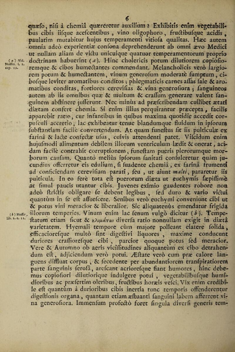 ttofiin. 1. 2. cap. ii. (l) Hoffrr lib. 2. c. 12. 6 qtisefo, riifi a chemia quereretur auxilium ? Exhibitis enim vegetabili¬ bus cibis iifque acefcentibus , vino oligophoro , frudibufque acidis , paulatim murabitur hujus temperamenti vitiofa qualitas. Hec autem omnia adeo experientia: confona deprehenderunt ab omni sevo Medici ut nullam aliam de victu unicuique quatuor temperamentorum proprio remque &c cibos humedantes commendant. Melancholicis vero largio- rem potum & humedantem, vinum genero fum moderate fumptum , ci~ bofque leviter aromatibus conditos 5 phlegmaticis carnes alias lale & aro¬ matibus conditas, fortiores cerevifias & vina generoliora 5 fanguineos autem ab iis omnibus quae & multum & craffum generare valent fan- guinem abft-inere juflerunt. Nec minus ad praeferibendam cuilibet a^tat! dketam confert chemia. Si enim illius perquirantur praecepta , facilis apparebit ratio, cur infantibus in quibus maxima quotidie accedit cor- pufculi accretio9 lac exhibeatur tenue blandumque fluidum in ipforum jiibftantiam facile convertendum. At quam funeffus fit iis pulticulas ex farina & lade conftdae ufus , cuivis attendenti patet. Vifcidum enim bujufmodi alimentum debilem illorum ventriculum laedit & onerat , aci¬ dam facile contrahit corruptionem, funeffam pueris plerorumque mor¬ borum canfam. Quanto melius ipforum fanitati confuleretur quam ju¬ cundius offerretur eis edulium, fi fuadente chemia, ex farina frumenti ad conficiendam cerevifiam parati, feu , ut aiunt malti, pararetur iis pulticula. In eo fere tota efl: puerorum diaeta ut euchymis fiepiffime at fimul paucis utantur cibis. Juvenes eximio gaudentes robore non adeo flridis obligare fe debent legibus , fed duro &; vario vidui quantum in fe efl: afiuefcere. Senibus vero euchymi conveniunt cibi ut & potus vini meracior & liberalior. Sic aliquatenus emendatur frigida, illorum temperies. Vinum enim lac fenum vulgo dicitur [b). Tempe- ftatum etiam ficut & xAi/itLrm diverfa ratio nonnullam exigit in diaeta varietatem. Hyemali tempore cum majore polleant elatere folida, efficaciorefque multo fint digeffivi liquores , maxime conducunt duriores crafliorefque cibi , parcior quoque potus fed meracior. Vere & Autumno ob aeris viciflitudines aliquantum ex cibo detrahen¬ dum efl:, adjiciendum vero potui. ^Eftate vero cum pr^ calore lan¬ guens diffluat corpus , Sc fecedente per abundantiorem tranfpiratiorem parte fanguinis ferofa, arefeant acriorefque fiant humores, hinc debe¬ mus copiofiori dilutiorique indulgere potui , vegetabilibufque humi- dioribus ac praefertim oleribus, frudibus hordis vefei. Vix enim credibi¬ le efl: quantum a durioribus cibis inertia tunc temporis offenderentur digeffionis organa, quantam etiam asftuanti fanguini labem afferrent vi¬ na generofiora. Immenfum profedo foret lingula di ver fi generis tem-