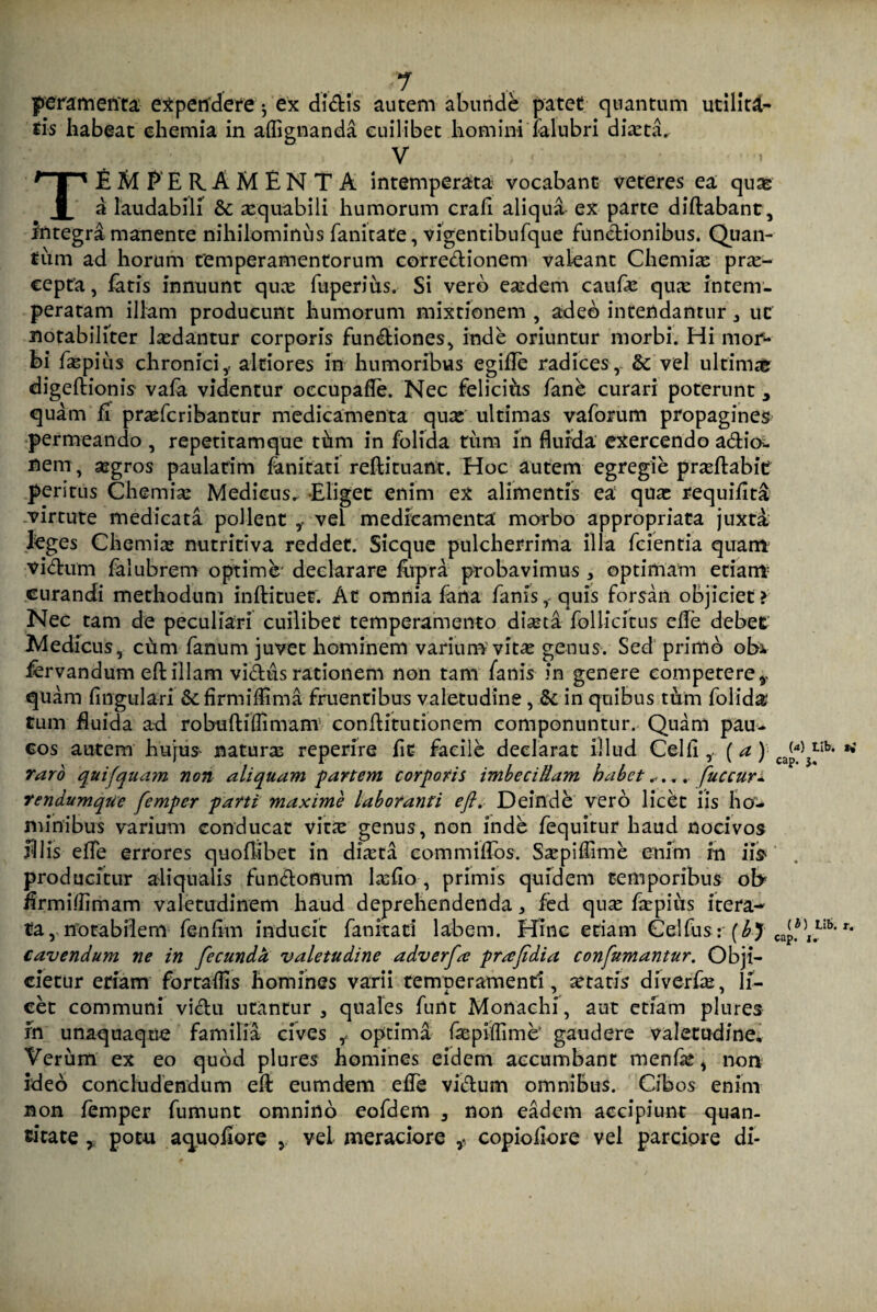 peram enta expendere j ex didis autem abunde patet quantum utilita¬ tis habeat chemia in affignanda cuilibet homini ialubri diaeta. V TEMPERAMENTA intemperata vocabant veteres ea quas a laudabili & xquabili humorum crafi aliqua ex parte didabant, integri manente nihilominus fanitate, vigentibufque functionibus. Quan¬ tum ad horum temperamentorum corredionem valeant Chemia: prae¬ cepta , fatis innuunt quee fuperius. Si vero eaedem caufe qux intem¬ peratam illam producunt humorum mixtionem , adeo intendantur , uc notabiliter laedantur corporis fundiones, inde oriuntur morbi. Hi mor¬ bi faspius chronici,- altiores in humoribus egide radices, & vel ultim# digedionis vafa videntur occupade. Nec felicius fane curari poterunt 3 quam fi prasferibantur medicamenta qux ultimas vaforum propagines permeando , repetitamque thm in folida tum in flurda exercendo adia- nem, aegros paulatim fani tat i redituant. Hoc autem egregie praedabit peritus Chemiae Medicus, Eliget enim ex alimentis ea quae requidta virtute medicata pollent vel medicamenta morbo appropriata juxta, leges Chemiae nutritiva reddet. Sicque pulcherrima illa fcientia quam vidum falubrem optime' declarare fupra probavimus , optimam etiam curandi methodum indi tu et. At omnia fana fanis, quis forsan objiciet > Nec tam de peculiari cuilibet temperamento diaeta foliicitus ede debet Medicus, chm fanum juvet hominem variumvit^e genus. Sed primo obi fervandum ed illam vidus rationem non tam fanis in genere competere v quam fingtilari & drmifiima finientibus valetudine , &c in quibus tum folida tum fluida ad robudifdmam conditutionem componuntur. Quam pau¬ cos autem hujus naturae reperire fit- facile declarat illud Celd, (a)'■ caW raro qui (quam non aliquam partem corporis imbecillam habet..... fuccur- rendumque femper parti maxime laboranti eft. Deinde vero liebt iis ho¬ minibus varium conducat vine genus, non inde fequirur haud nocivos filis efTe errores quoflibet in diaeta commidos. Saepidime enim in iis producitur ali qualis fundonum laedo, primis quidem temporibus ol> firmifdmam valetudinem haud deprehendenda , fed quse faepius itera¬ ta, notabilem fendm inducit fankaci labem. Hinc etiam Celfus: (bj cavendum ne in fecundet valetudine adverfa; prsefidia confumantur. Obji¬ cietur etiam fortafds homines varii temperamenti, itatis diverde, li¬ cet communi vidu utantur, quales funt Monachi, aut etiam plures fn unaquaque familia cives ,- optima faspifdme’ gaudere valetudine, Verum ex eo quod plures homines eidem accumbant menfle, non ideo concludendum ed eumdem efTe vidum omnibus. Cibos enim non femper fumunt omnino eofdem , non eadem accipiunt quan¬ titate , potu aquodore , vel meraciore ,* copiodore vel parciore di-