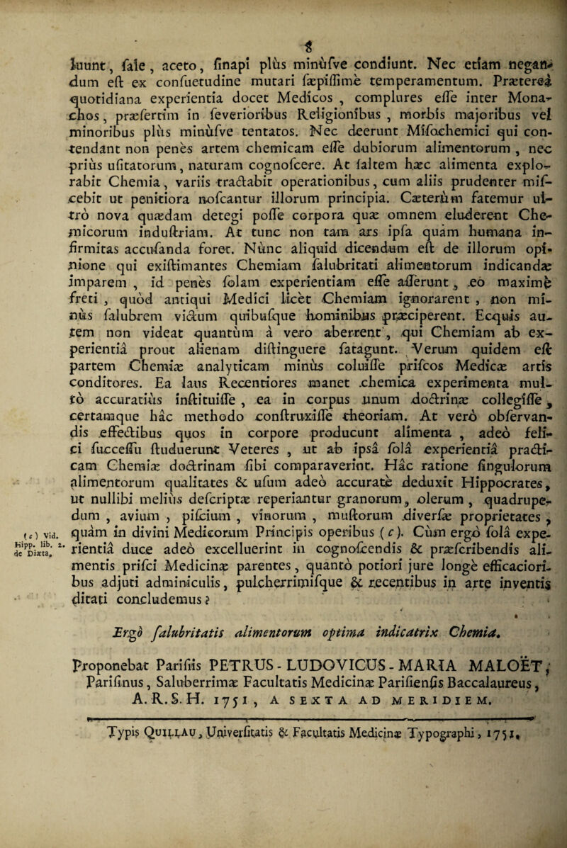 fc) Vid. l-iipp. lib. x dc Dista. t luunt, fale, aceto, finapi plus mimufve condiunt. Nec etiam negan* dum eft ex confuetudine mutari fkpiflime temperamentum. Prjeterei quotidiana experientia docet Medicos , complures effe inter Mona^ chos, prsefertim in feverioribus Religionibus , mortis majoribus vel minoribus plus minufve tentatos. Nec deerunt Mifoehemici qui con¬ tendant non penes artem chemicam elTe dubiorum alimentorum , nec prius ufitatorum, naturam cognofcere. At faltem hxc alimenta explor- rabit Chemia, variis tradabit operationibus, cum aliis prudenter mif- cebit ut penitiora nofcantur illorum principia. Caster&m fatemur ul¬ tro nova quaedam detegi pode corpora qua^ omnem eluderent Che- micorum induftriam. At tunc non tam ars ipfa quam humana in¬ firmitas accufanda foret. Nunc aliquid dicendum eft de illorum opi¬ nione qui exiftimantes Chemiam falubritati alimentorum indicandae imparem , id penes folam experientiam efle aderunt , .eo maximfe freti , quod antiqui Medici licet Chemiam ignorarent , non mi¬ nus falubrem vidum quibufque hominibus praeciperent. Ecquis au¬ tem non videat quantum a vero aberrent , qui Chemiam ab ex¬ perientia prout alienam diftinguere fatagunt. 'Verum quidem eft partem Chemias analyticam minus coluifTe prifcos Medicas artis conditores. Ea laus Recentiores manet ehemica experimenta mul¬ to accuratius indituifle , ea in corpus unum dodrinas collcgifle 9 certamque hac methodo conftruxifle theoriam. At vero obfervan- dis effedibus quos in corpore producunt alimenta , adeo feli¬ ci fuccefTu ftuduerunt Veteres , ut ab ipsa fola experientia pradi- cam Chemias dodrinam fibi comparaverint. Hac ratione linguiorum alimentorum qualitates &c ufum adeo accurate deduxit Hippocrates 9 ut nullibi me Ii iis defcriptas reperiantur granorum, olerum , quadrupe¬ dum , avium , pilcium , vinorum , mudorum diverfe proprietates , quam in divini Medicorum Principis operibus (c). Cum ergo fola expe¬ rientia duce adeo excelluerint in cognofcendis &c prasfcribendis ali¬ mentis prifci Medicina parentes, quanto potiori jure longe efficadori¬ bus adjuti adminiculis, pulcherrimifque dc recentibus in arte inventis ditati concludemus? .Ergo falubritatis alimentorum optima indicatrix Chemia. Proponebat Parifiis PETRUS - LUDQVICUS - MARIA MALOET, Parilinus, Saluberrimas Facultatis Medicina Parihenfis Baccalaureus, A. R.S. H. I75I, A SEXTA AD MERIDIEM. frriM n ■■■ ■■■—— ■ - ■■■ ■ 11 ■■■ ■■■' ■ 1. ■■■ r i 1. i.,. . ■ ■ ■ ■■■ ■■ ■ » ■ ....ii 11 ■ ^ . ■! Typb QuirtAu, yruverfitatis & Facultatis Medicinas Typographi, 17 51,