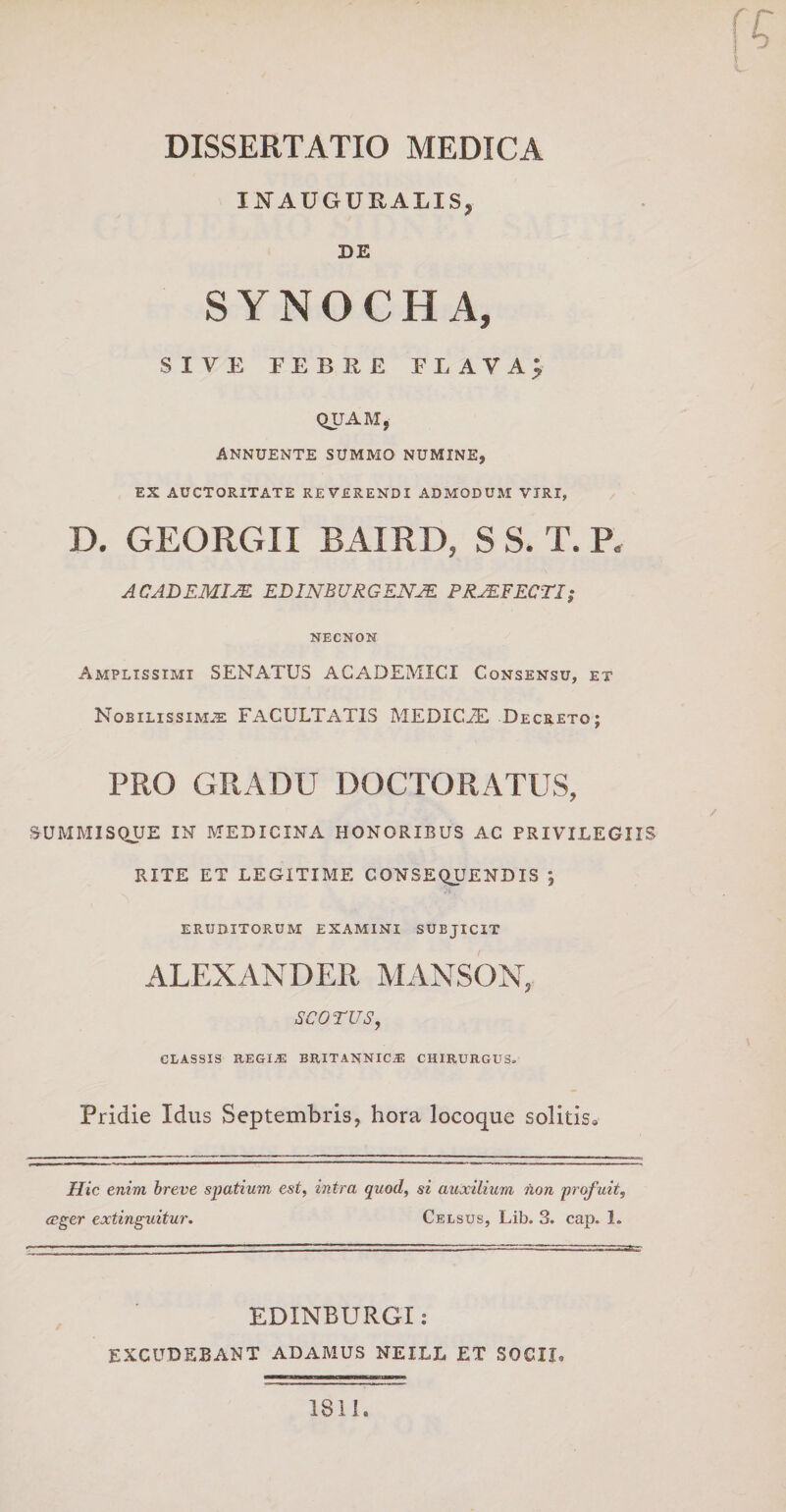 DISSERTATIO MEDICA INAUGURALIS, DE SYNOCHA, SIVE FEBRE FLAVA; QUAM, annuente summo numine, EX AUCTORITATE REVERENDI ADMODUM VIRI, D. GEORGII BAIRD, S S. T. P* ACADEMIAE EDINBURGENAE PRAEFECTI; NECNOM Amplissimi SENATUS ACADEMICI Consensu, et Nobilissima FACULTATIS MEDICiE Decreto; PRO GRADU DOCTORATUS, SUMMISQUE IN MEDICINA HONORIBUS AC PRIVILEGIIS RITE ET LEGITIME CONSEQUENDIS j eruditorum examini subjicit ALEXANDER MANSON, sco rus, CLASSIS REGIAS BRITANNIC.E CHIRURGUS. Pridie Idus Septembris, hora locoque solitis0 Hic enim breve spatium est, intra quod, si auxilium hon prof uit, ceger extinguitur. Celsus, Lib. 3. cap. 1. EDINBURGI: EXCUDEBANT ADAMUS NEILL ET SOCII» 1811.
