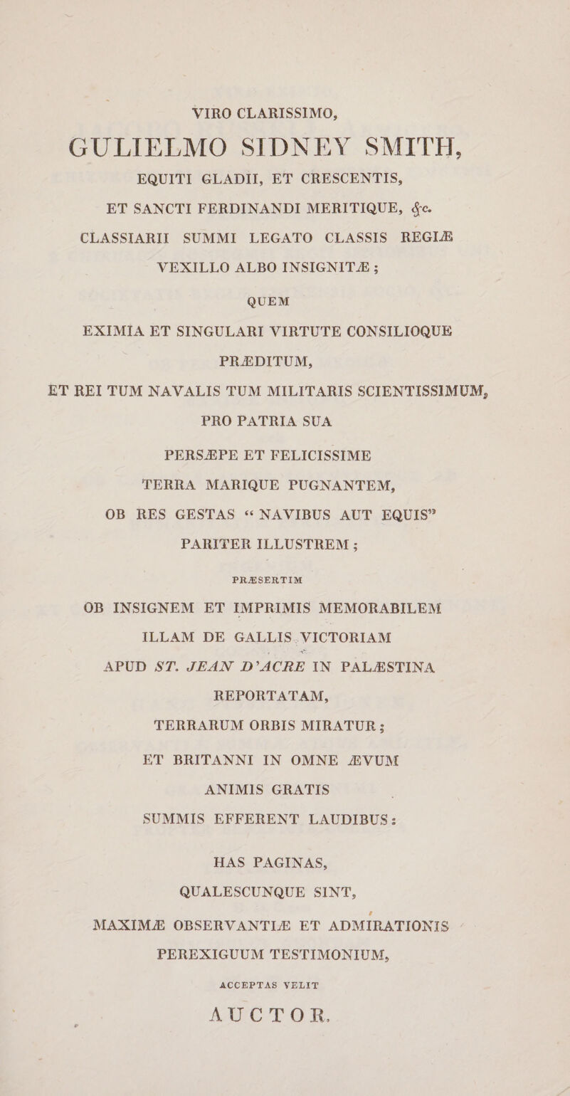 VIRO CLARISSIMO, GULIELMO SIDNEY SMITH, EQUITI GLADII, ET CRESCENTIS, ET SANCTI FERDINANDI MERITIQUE, $c. CLASSIARII SUMMI LEGATO CLASSIS REGLE VEXILLO ALBO INSIGNITiE ; QUEM EXIMIA ET SINGULARI VIRTUTE CONSILIOQUE PRiEDITUM, ET REI TUM NAVALIS TUM MILITARIS SCIENTISS1MUM, PRO PATRIA SUA PERSAEPE ET FELICISSIME TERRA MARIQUE PUGNANTEM, OB RES GESTAS “ NAVIBUS AUT EQUIS” PARITER ILLUSTREM ; PRAESERTIM OB INSIGNEM ET IMPRIMIS MEMORABILEM ILLAM DE GALLIS VICTORIAM APUD ST. JEAN D 'ACRE IN PALAESTINA REPORTATAM, TERRARUM ORBIS MIRATUR; ET BRITANNI IN OMNE iEVUM ANIMIS GRATIS SUMMIS EFFERENT LAUDIBUS: HAS PAGINAS, QUALESCUNQUE SINT, MAXIMiE OBSERVANTLE ET ADMIRATIONIS PEREXIGUUM TESTIMONIUM, ACCEPTAS VELIT