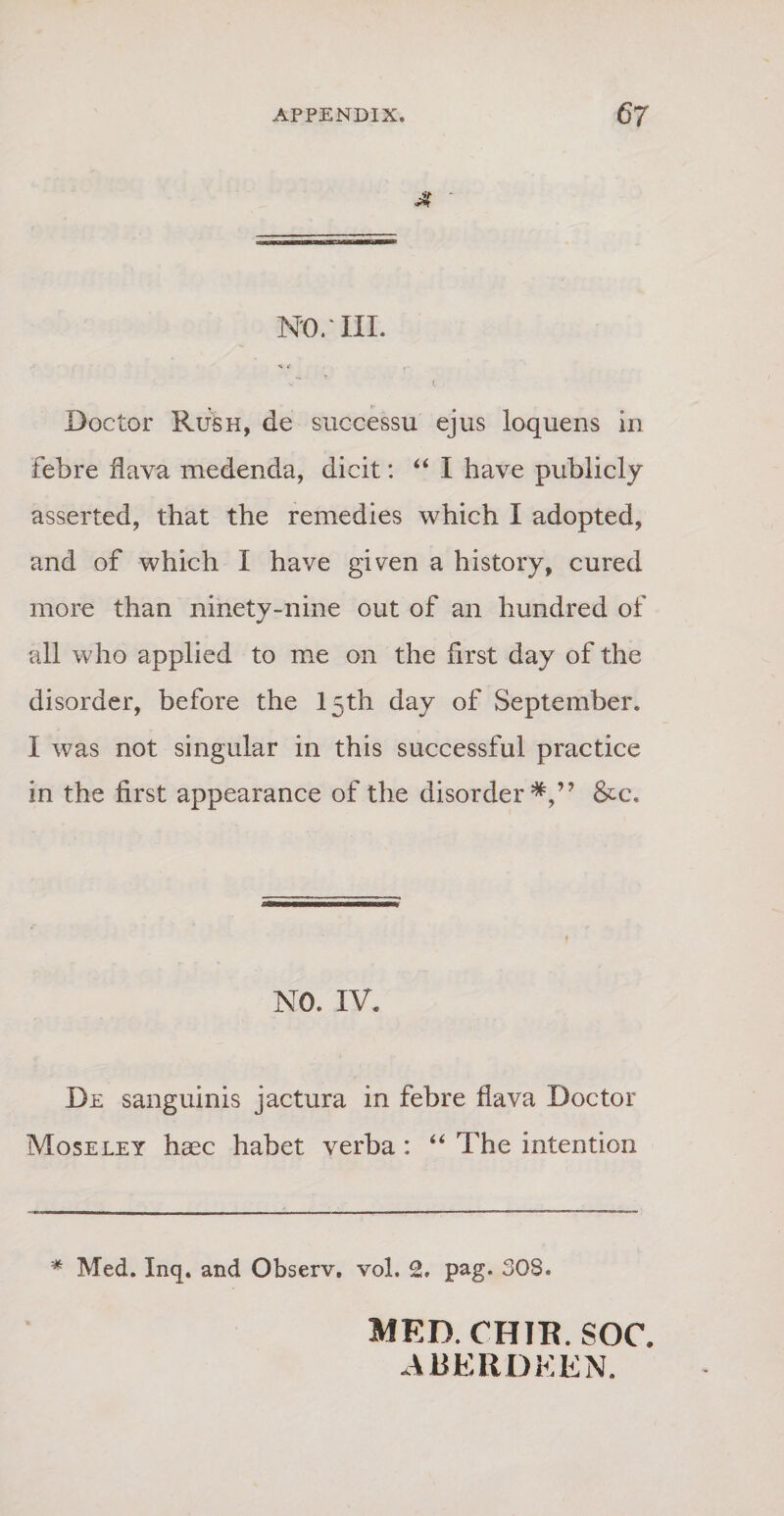 mr iil H £ -r- ^ ' ( * ^ • Doctor Rush, de successu ejus loquens in febre flava medenda, dicit: “ I have publicly asserted, that the remedies which I adopted, and of which I have given a history, cured more than ninety-nine out of an hundred of ali who applied to me on the first day of the disorder, before the l5th day of September. I was not singular in this successful practice in the first appearance of the disorder*,” &amp;c. NO. IV. De sanguinis jactura in febre flava Doctor Moseley haec habet verba : “ The intention * Med. Inq. and Observ. vol. 2. pag. 308. MED. CHIE. SOC. .\RERDEEN.