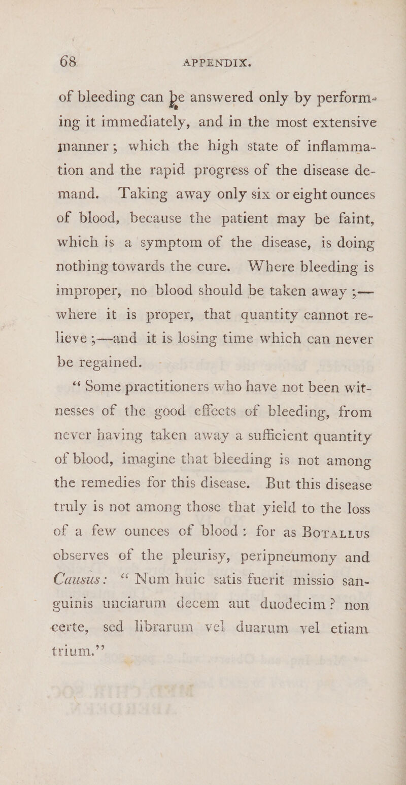 of bleeding can Jte answered only by perforrm ing it immediately, and in the most extensive manner; which the high state of inflamma- tion and the rapid progress of the disease de- mand. Taking away only six or eight ounces of blood, because the patient may be faint, which is a symptom of the disease, is doing nothing towards the cure. Where bleeding is improper, no blood should be taken away ;— where it is proper, that quantity cannot re- lieve ;—and it is losing time which can never be regained. “ Sonte practitioners who have not been wit- nesses of the good effects of bleeding, from never having taken away a sufficient quantity of blood, imagine that bleeding is not among the remedies for this disease. But this disease truly is not among those that yield to the loss of a few ounces of blood : for as Bqtallus observes of the pleurisy, peripneumony and Camus: “ Num huic satis fuerit missio san¬ guinis unciarum decem aut duodecim ? non certe, sed librarum vel duarum vel etiam trium.
