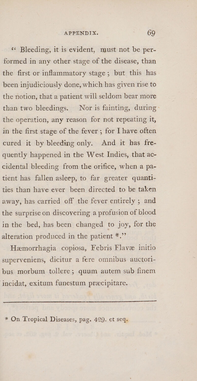 “ Bleeding, it is evident, must not be per- formed in any other stage of the disease, than the first or inflammatory stage ; but this has been injudiciously done, which has given rise to the notion, that a patient will seldom bear more than two bleedings. Nor is fainting, during the operation, any reason for not repeating it, in the first stage of the fever ; for I ha ve often cured it by bleeding only. And it has fre- quently happened in the West Indies, that ac- cidental bleeding from the orifice, when a pa¬ tient has fallen asleep, to far greater quanti- ties than have ever been directed to be taken away, has carried off the fever entirely ; and the surpriseon discovering a profusion of blood in the bed, has been changed to joy, for the alteration produced in the patient Haemorrhagia copiosa, Febris Flavae initio superveniens, dicitur a fere omnibus auctori¬ bus morbum tollere; quum autem sub finem incidat, exitum funestum praecipitare. * On Tropical Diseases, pag. 429» et secl*